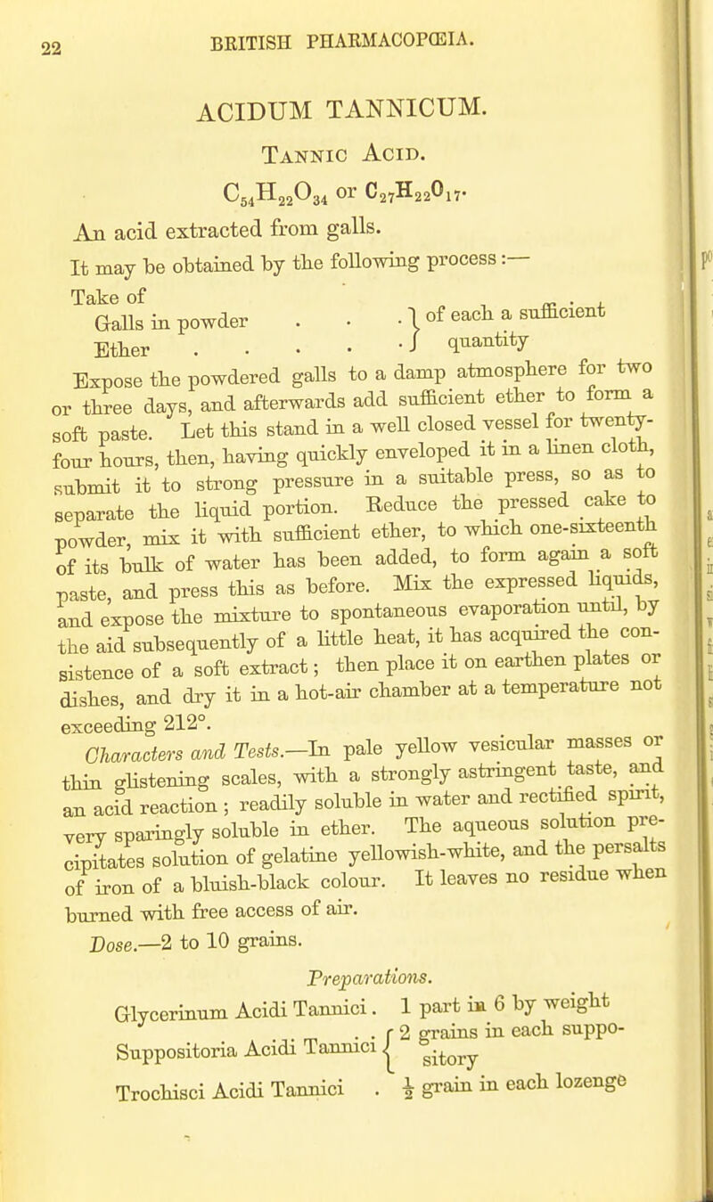 ACIDUM TANNICUM. Tannic Acid. An acid extracted from galls. It may be obtained by tbe foUowing process :— Take of „ -, • x Galls in powder . • . 1 of eacb a sufficient Etber . . . • -J quantity Expose tlie powdered galls to a damp atmospliere for two or three days, and afterwards add sufficient ether to form a soft paste. Let tHs stand in a well closed vessel for twenty- four hours, then, having quickly enveloped it in a hnen cloth, submit it to strong pressure in a suitable press, so as to separate the liquid portion. Reduce the pressed cake to powder, mix it with sufficient ether, to which one-sixteenth of its bulk of water has been added, to form again a soft paste, and press this as before. Mix the expressed hquids, and expose the mixture to spontaneous evaporation uritil, by the aid subsequently of a little heat, it has acquired the con- sistence of a soft extract; then place it on earthen plates or dishes, and dry it in a hot-air chamber at a temperature not exceeding 212°. Gharaders and Tests.-hi pale yeUow vesicular masses or thin Rhsteniug scales, with a strongly astrmgent taste, aud an acid reaction ; readily soluble m water and rectified spint, very spai^ingly soluble in ether. The aqueous solution pre- cipitates solution of gelatine yellowish-wHte, and the persalts of iron of a bluish-black colour. It leaves no residue when burned with free access of air. Dose.—2 to 10 grains. PreparaUons. Glycerinum Acidi Tannici. 1 part in 6 by weight . . r 2 grains ia each suppo- Suppositoria Acidi Tannici | ^^^^^ Trochisci Acidi Tannici . i grain in each lozenge