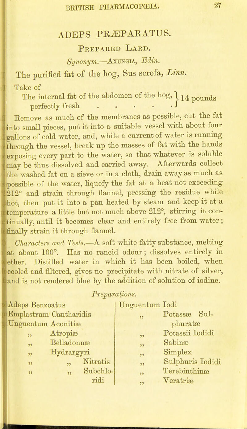 ADEPS PRiEPARATUS. Prepared Lard. Synonym.—AxuNGiA, Edin. The purified fat of the hog, Sus scrofa. Linn. Take of The internal fat of the ahdomen of the hog, 1 -^^ pounds perfectly fresh . . . • -J Eemove as much of the membranes as possible, cut the fat into small pieces, put it into a suitable vessel with about four ■allons of cold Avater, and, while a cu.rrent of water is running flirough the vessel, break up the masses of fat with the hands exposing every part to the water, so that whatever is soluble .ay be thus dissolved and carried away. Afterwards collect the washed fat on a sieve or in a cloth, drain away as much as ossible of the water, Hquefy the fat at a heat not exceeding 212° and strain through flannel, pressing the residue while hot, then put it into a pan heated by steam and keep it at a temperature a Httle but not much above 212°, stirring it con- tinually, until it becomes clear and entirely free from water; 6nally strain, it through flannel. Characters and Tests.—A soft white fatty substance, melting at about 100°. Has no rancid odour; dissolves entirely in ether. Distilled water in which it has been boiled, when cooled and filtered, gives no precipitate with nitrate of silver, and is not rendered blue by the addition of solution of iodine. P' Prepar Adeps Benzoatus Bmplastrum Cantharidis TJnguentum Aconitiaa Atropiffi Belladonnas Hydrargyri ,, Nitratis „ Subchlo- ridi utions. TJnguentum lodi „ PotassEB Sul- phurataa Potassii lodidi Sabinse Simplex Sulphuris lodidi Terebiuthinoa Veratrioe