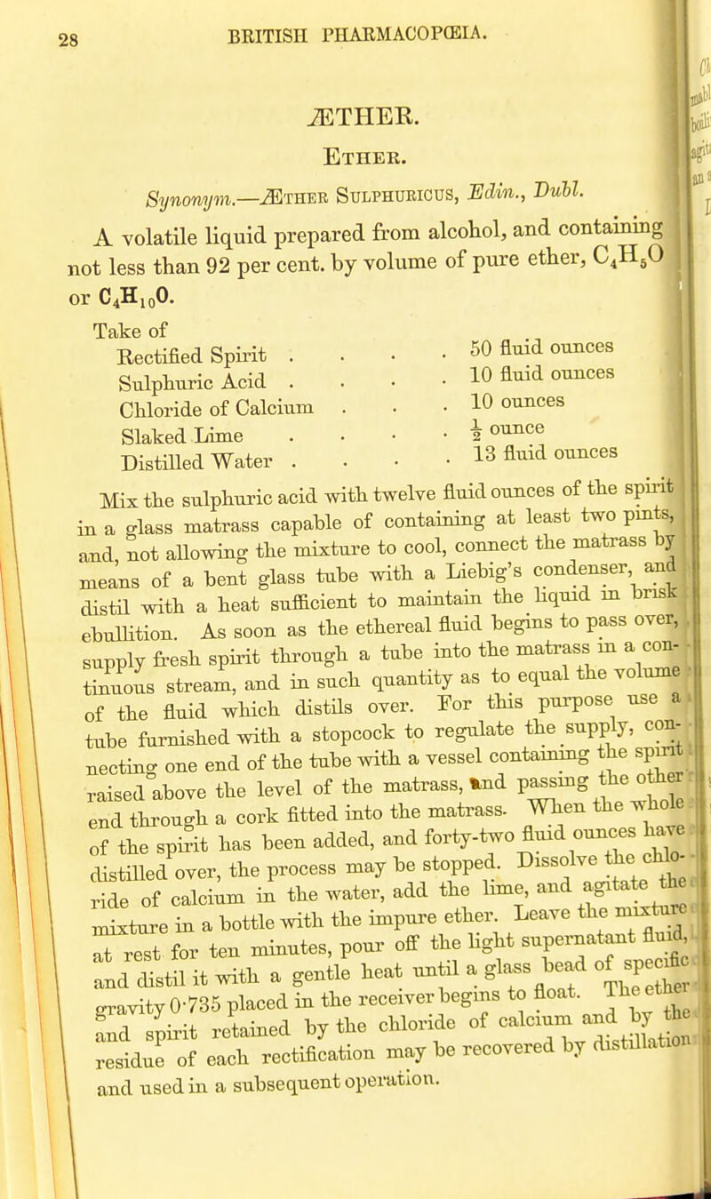 iETHEK. Ethek. Synonym—Miu^-R Sulphueicus, Edin., Bull. A volatile liquid prepared from alcohol, and containing ^ not less than 92 per cent, by volume of pure ether, C.H^O or C4H10O. Take of Eectified Spirit - • 60 fluid ounces Sulphuric Acid las Chloride of Calcium Slaked Lime Distilled Water . 10 fluid ounces 10 ounces •L ounce 13 fluid ounces Mix the sulphuric acid with twelve fluid ounces of the spmt in a slass matrass capable of containing at least two pmts, and, not allowing the mixture to cool, connect the matrass by means of a bent glass tube with a Liebig's condenser and distil with a heat sufficient to maintain the hqmd m brisk ebulHtion. As soon as the ethereal fluid begins to pass over, supply fresh spirit through a tube into the matrass m a con- tinuous stream, and in such quantity as to equal the volume of the fluid which distils over. For this purpose use s tube famished with a stopcock to regulate the supply, con- necting one end of the tiibe with a vessel containing the spmt raised above the level of the matrass^d P^^-g^^^ end through a cork fitted into the matrass. When the wh(^e of the spirit has been added, and forty-two fluid ounces ha^ clistiHed over, the process may be stopped. Dissolve the cHo- ride of calcium in the water, add the lime, and agitate the ^^eZ a bottle with the impure ether. Leave the nnxtu^ Tr^t for ten minutes, pour off the Hght supernatant fluid Itil it with a gentle heat until a glass bead of specjfi gravity 0-735 placed in the receiver begins to float. Theethei S spirit retained by the chloride of -1—^^^^^^^^ residue of each rectification may be recovered by distdlatioi and used in a subsequent operation.
