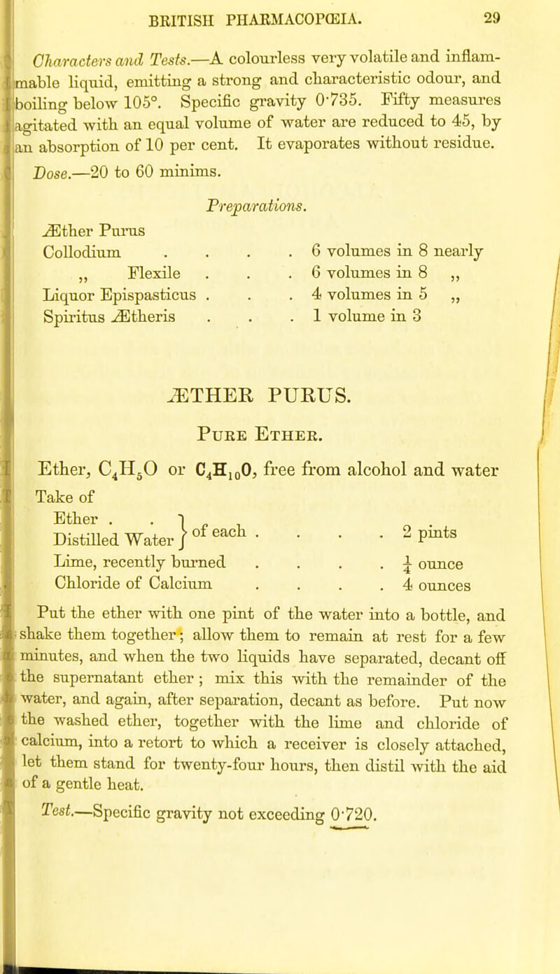 Characters and Tests.—A colourless very volatile and inflam- able liquid, emitting a strong and cliaracteristic odour, and oiling below 105°. Specific gi-avity 0735. Fifty measures gitated with an equal volume of water are reduced to 45, by an absorption of 10 per cent. It evaporates without residue. Dose.—20 to 60 minims. Prejiarations. j3Ether Funis Collodium . . . .6 volumes in 8 nearly Flexile . . .6 volumes in 8 ,, Liquor Epispasticus . . .4 volumes in 5 „ Spiritus -^theris . . .1 volume in 3 ^THER PURUS. PuEE Ether. Ether, C^HgO or C^HiqO, free from alcohol and water Take of Ether . • 1 ^ , Distnied Water / ^^^^ •  ' • ^ pints Lime, recently burned . . . . ^ ounce Chloride of Calcium . . . .4 ounces Put the ether with one pint of the water into a bottle, and shake them together; allow them to remain at rest for a few minutes, and when the two liquids have separated, decant off the supernatant ether ; mix this with the remainder of the water, and again, after separation, decant as before. Put now the washed ether, together with the lime and chloride of calcium, into a retort to which a receiver is closely attached, let them stand for twenty-foui- hours, then distil with the aid of a gentle heat. Test.—Specific gravity not exceeding 0720.