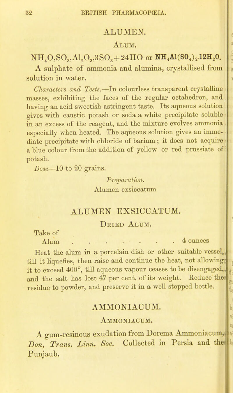 ALUMEK Alum. NH,0,S03,Al203,3S03 + 24HO or NH.AlCSOJ^ iaH^O. A sulphate of ammonia and alumina, crystallised from solution in water. Characters and Tests.—In colourless transparent crystalline masses, exhibiting tlie faces of tlie regular octahedron, and having an acid sweetish astringent taste. Its aqueous solution gives with caustic potash or soda a white precipitate soluble in an excess of the reagent, and the mixture evolves ammonia especially when heated. The aqueous solution gives an imme- diate precipitate with chloride of barium ; it does not acquire • a blue colour from the addition of yellow or red prussiate of: potash. Dose—10 to 20 grains. Preparation. Alumen exsiccatum ALUMEN EXSICCATUM. Dried Alum. Take of Alum 4 ounces Heat the alum in a porcelain dish or other suitable vessel,, till it liquefies, then raise and continue the heat, not allomng: it to exceed 400°, till aqueous vapour ceases to be disengaged,, ^ and the salt has lost 47 per cent, of its weight. Reduce thes residue to powder, and preserve it in a well stopped bottle. AMMONIACUM. Ammoniacum. A gum-resiuous exudation from Dorema Ammoniacumy Bon, Trans. Linn. Soc. Collected in Persia and thet Punjaub.