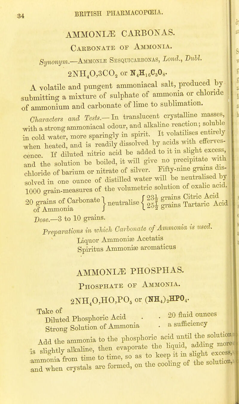 AMMONIiE CAKBONAS. Carbonate of Ammonia. Synonym.—AuuomM Sesquicaebonas, Lond., Bull. 2NH40,3C02 or N4H16C3O8. A volatile and pungent ammoniacal salt, produced by submitting a mixture of sulphate of ammonia or cblonde of ammonium and carbonate of lime to sublunation. Gharaders and Tests.-In translucent crystalline masses, mtli a strong ammoniacal odour, and alkaline reackon; soluble in cold water, more sparingly in spirit. It volatdises entirely ^hen heated, and is readily dissolved by acxds mth efferves- cence If dduted nitric acid be added to it m slight excess, and the solution be boiled, it will give no precipitate mtb chloride of barium or nitrate of silver. Fiffcy-mne grams das solved in one ounce of distdled water will be neuti-ahsed by 1000 grain-measures of the volumetiic solution of oxahc acid. 20 grains of Carbonate | ^,,,,,^3, { f ^ g-ins C^^c Acid^., of Ammoma J 2 & Bose.—S to 10 grains. Preparations in which Garhonate of Ammoma is used. Liquor Ammonise Acetatis Spiritus Ammonise aromaticus AMMONITE PHOSPHAS. Phosphate of Ammonia. 2NH,0,HO,P05 or (NHJ^HPO^. mid Phosphoric Acid . . 20 fluid ounces Strong Solution of Ammonia . a sufaciency