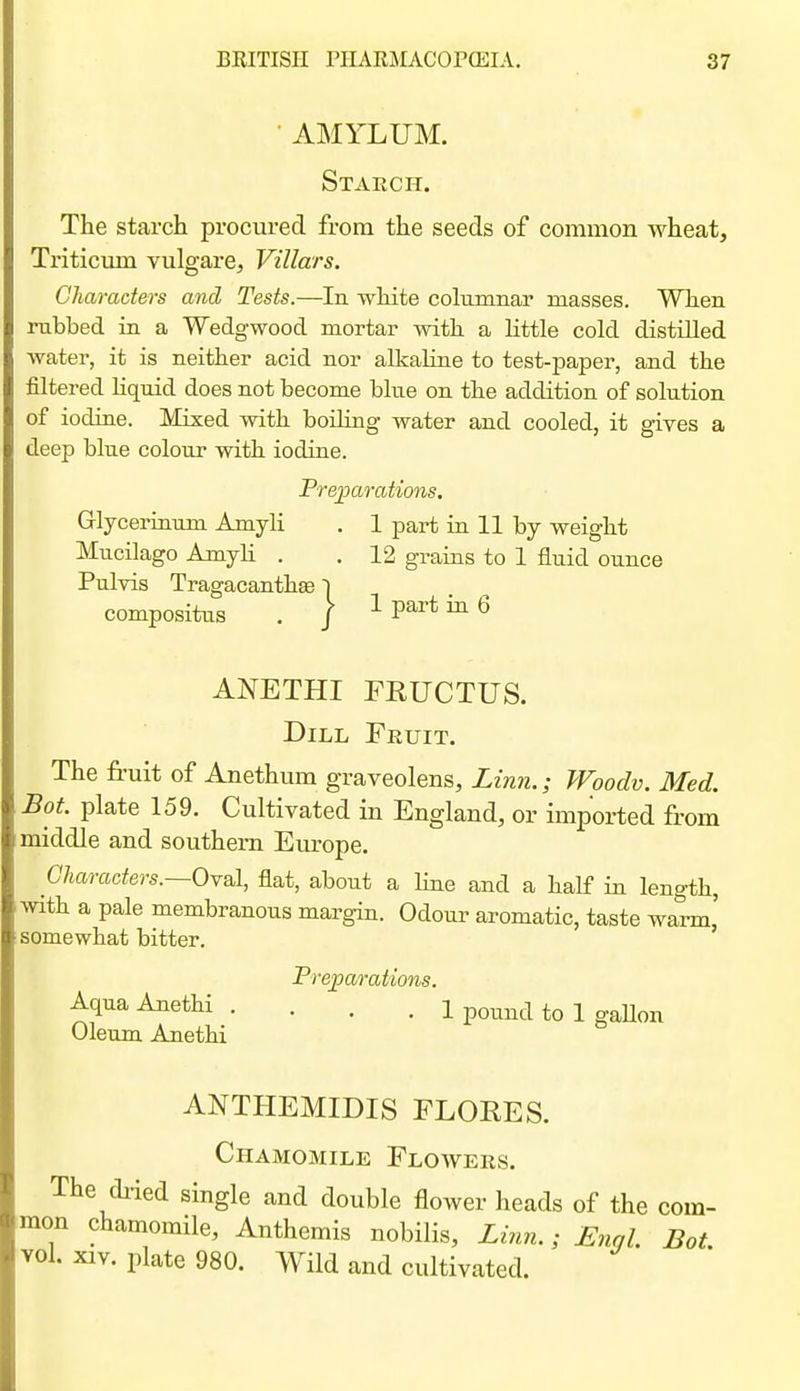 ■ AMYLUM. Starch. The starch procured from the seeds of common wheat, Triticmn vulgare, Villars. Characters and Tests.—In white columnar masses. When rubbed in a Wedgwood mortar with a Httle cold distilled water, it is neither acid nor alkaline to test-paper, and the filtered Hquid does not become blue on the addition of solution of iodine. Mixed with boihng water and cooled, it gives a deep blue colour with iodine. PrejDarations. Glycerinum Amyli . 1 part ia 11 by weight Mucilago AmyU . . 12 grains to 1 fluid ounce Pulvis Tragacanthee | compositus . / 1 part in 6 ANETHI FRUCTUS. Dill Fruit. The fruit of Anethum graveolens, Lin?!.; Woodv. Med. Bot. plate 159. Cultivated in England, or imported from middle and southern Europe. Characters.—OYsl, flat, about a line and a half in length, with a pale membranous margin. Odour aromatic, taste warm' somewhat bitter. ' Freparations. AquaAnethi .... 1 pound to 1 gaUon Oleum Anethi ANTHEMIDIS FLOHES. Chamomile Floavers. The diied single and double flower heads of the com- mon chamomile, Anthemis nobilis. Linn.; Engl. Bot. vol. XIV. plate 980. Wild and cultivated.