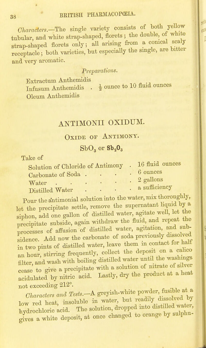 Ohamders.-The single variety consists of both yellow tubular, and wHte strap-sliaped, florets ; the double, of white strap-shaped florets only; aU arising from a conical scaly receptacle; both varieties, but especially the single, are bitter and very aromatic. Preparations. Extractum Anthemidis Infasum Anthemidis . 1 ounce to 10 fluid ounces Oleum Ajithemidis ANTIMONII OXIDUM. Oxide of Antimony. SbOg or SbaOg Take of Solution of Chloride of Antimony . 16 fluid ounces Carbonate of Soda . . • • 6 ounces Water 2 gaHons Distilled Water . • • • a sufaciency Pour the antimonial solution into the water, mix thoroughly, let the precipitate settle, remove the supernatant ^^^^^J ^ siphon, add one gallon of distiUed water, agutate weU, let the precipitate subside, again withdi^aw the fluid, and repeat the processes of afiusion of distilled water, agitation, and sub- sidence. Add now the carbonate of soda previously dissolved in two pints of distilled water, leave them in contact for hall an hour, stirring frequently, collect the deposit on a cahco mter and wash with boiling distilled water unfal the washings cfase to give a precipitate with a solution of niti-ate of sdver acil^lated^y nitric acid. Lastly, dry the product at a heat not exceeding 212°. Characters and Tests.-K gi-eyish-white VOji^^ Jn^^j' ^ low red heat, insoluble in water, hydrochloric Lid. The solution, dropped into d^st^jd wate^, gfves a white deposit, at once changed to orange by sulphu-