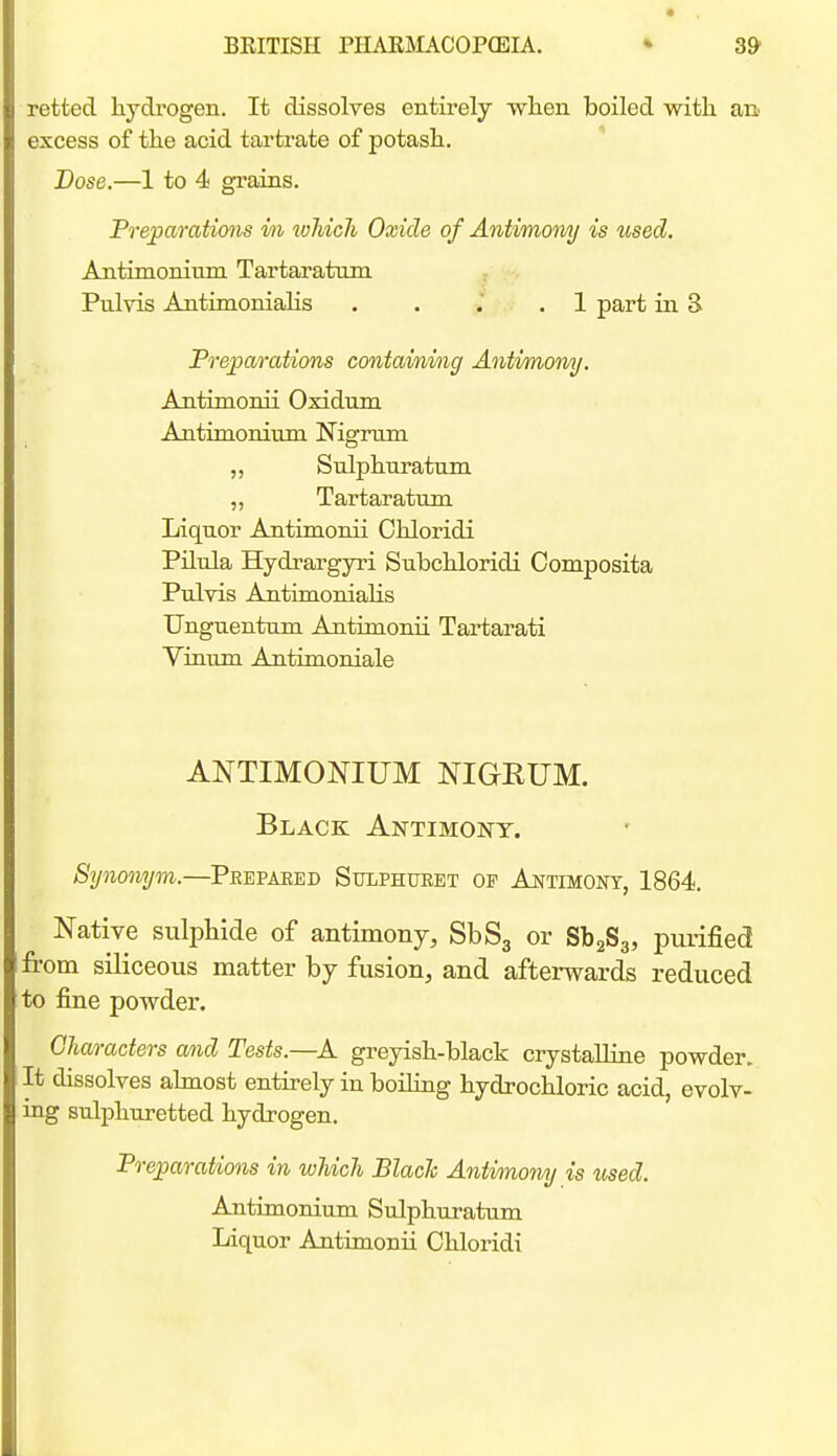 retted hydrogen. It dissolves entirely wlien boiled with an excess of the acid tartrate of potash. Dose.—1 to 4 grains. Preparations in which Oxide of Antimony is used. Antimonium Tartaratmn Pulvis AntimoniaHs . . . .1 part in S Preparations containing Antimony. Antimonii Oxidum Antimonium Nigrirm „ Snlphnratum „ Tartaratnm Liquor Antimonii Chloridi Pilula Hydrargyri Subchloridi Composita Pulvis Antimonialis Unguentum Antimonii Tartarati Viaum Antimoniale ANTIMONIUM NIGEUM. Black Antimony. Synonym.—Peepaeed Sulphueet of Antimony, 1864. Native sulphide of antimony, SbSg or SbaSg, purified from siliceous matter by fusion, and afterwards reduced to fine powder. Characters and Tests.—A greyish-black crystalline powder. It dissolves almost entirely in boiling hydrochloric acid, evolv- ing sulphuretted hydrogen. Preimrations in which BlacJc Antimony is %ised. Antimonium Sulphuratum Liquor Antimonii Chloridi