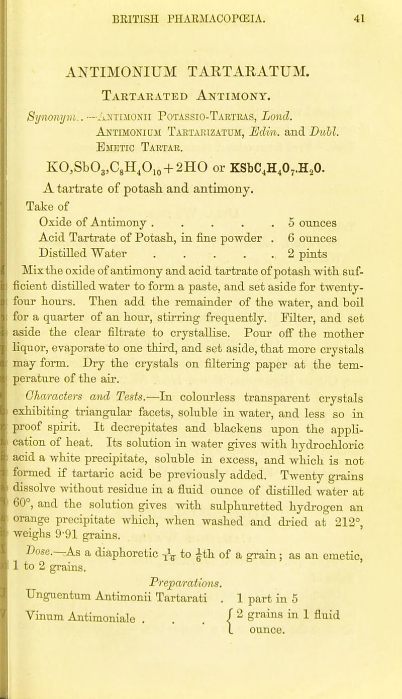 ANTIMONIUM TARTARATUM. Tartakated Antimony. Synonijm.. ■—Ji.y:iniomi Potassio-Taetras, Lond. Antimonidm TARTARtZATUii, Edin. and Duhl. Emetic Taktae. KO,Sb03,C8H,0,o + 2HO or KSbC^H^Oy.HaO. A tartrate of potash and antimony. Take of Oxide of .Antimony . . . . .5 ounces Acid Tartrate of Potasli, in fine powder . 6 ounces Distilled Water . , . . .2 pints IMixthe oxide of antimony and acid tartrate of potash with suf- ficient distilled water to form a paste, and set aside for twenty- four hours. Then add the remainder of the water, and boil for a quarter of an hour, stirring frequently. Filter, and set aside the clear filtrate to crystaUise. Pour off the mother Hquor, evaporate to one third, and set aside, that more crystals may form. Dry the crystals on filtering paper at the tem- perature of the air. Gharaders and Tests.—In colourless transparent crystals exhibiting triangular facets, soluble in water, and less so in proof spirit. It decrepitates and blackens upon the appli- cation of heat. Its solution in water gives with hydrochloric acid a white precipitate, soluble in excess, and which is not formed if tartaric acid be previously added. Twenty grains dissolve without residue in a fluid ounce of distilled water at 60°, and the solution gives with sulphuretted hydrogen an orange precipitate which, when washed and dried at 212°, weighs 9-91 grains. Dose.—As a diaphoretic ^ to ^th of a grain; as an emetic, 1 to 2 grains. Preparations. Unguentum Antimonii Tartarati . 1 part in 5 Vinum Antimoniale . . . ( ^ gv&his in 1 fluid 1 ounce.