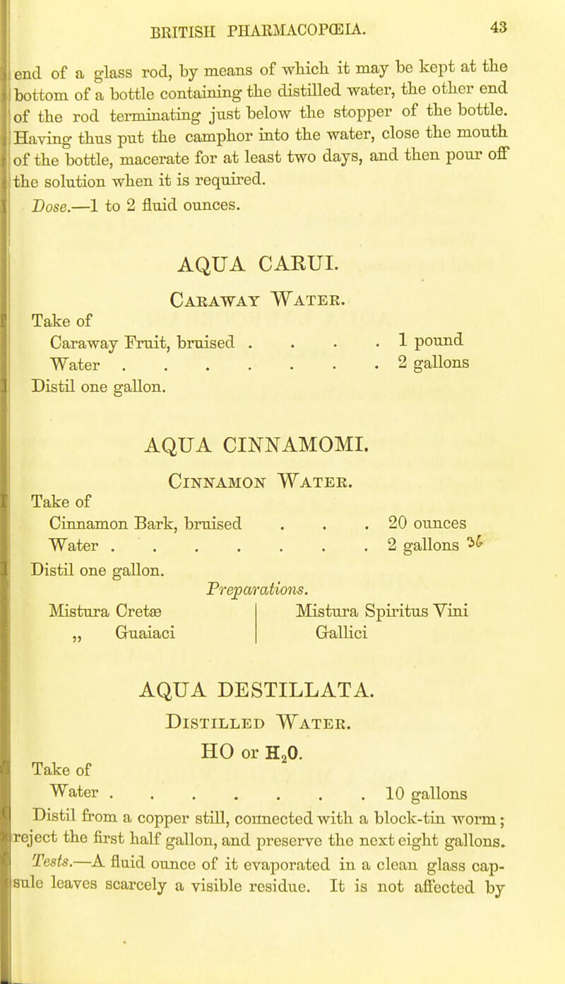 end of a glass rod, by means of wHcli it may be kept at the bottom of a bottle containing the distiUed water, tbe other end of the rod tei-minating just below the stopper of the bottle. Having thus put the camphor into the water, close the mouth of the bottle, macerate for at least two days, and then pour off the solution when it is required. Dose.—1 to 2 fluid ounces. AQUA CAKUI. Caeawat Watee. Take of Caraway Fruit, bruised .... 1 pound Water 2 gallons Distil one gallon. AQUA CINNAMOMI. Cinnamon Watee, Take of Cinnamon Bark, bruised . . .20 ounces Water 2 gallons Distil one gallon. Preparations. Mistura Spiritus Vini Mistura Cretee „ Guaiaci Gallici AQUA DESTILLATA. Distilled Watee. HO or H2O. Take of Water 10 gallons Distil from a copper still, connected with a block-tiu worm; reject the first half gallon, and preserve the next eight gallons. Tests.—A fluid ounce of it evaporated in a clean glass cap- sule leaves scarcely a visible residue. It is not affected by