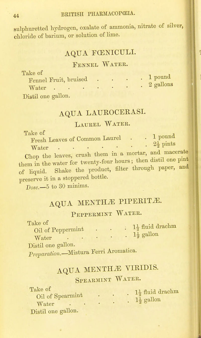 sulphuretted hydrogen, oxalate of ammonia, nitrate of silver, chloride of barium, or solution of lime. AQUA FCENICULI. Fennel Water. Take of Fennel Fruit, bruised .... 1 poimd Water ^ gaUons Distil one gallon. AQUA LAUROCERASI. Laurel Water. Take of -i a Fresh Leaves of Common Laurel . • i pouna Water 2^ pmts Chop the leaves, crush them in a mortar, and macerate them i^ the water for twenty-four hours; then distal one pmt. of Uquid. Shake the product, filter through paper, aaid preserve it in a stoppered bottle. Pose.—5 to 30 micdms. AQUA MENTHA PIPEEIT^. Peppermint Water. -nrr X .1^ gallon Water ^ ^ Distil one gallon. Freparation.—Misims, Ferri Aromatica. AQUA MENTHiE VIRIDIS. Spearmint Water. Take of Oil of Spearmxnt • • | Water . • • ' • a 8 Distil one gallon.