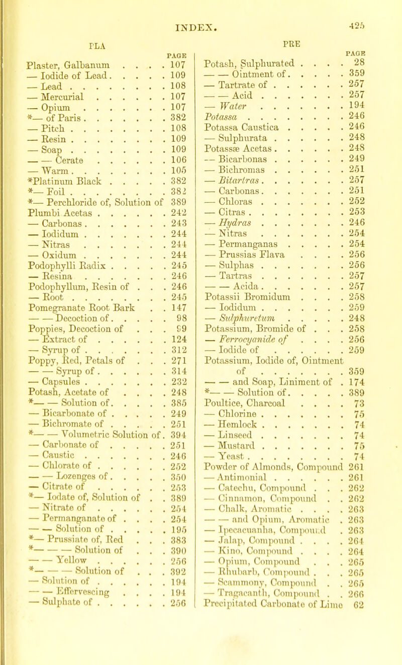 426 PAGE Plaster, Galbaniim . . , .107 — Iodide of Lead 109 — Lead 108 — Mercurial 107 — Opium 107 *—of Paris 382 — Pitch 108 — Resin 109 — Soap 109 Cerate 106 — Warm 105 *P]atimim Black 382 *—Foil 382 *— Perchloride of, Sohition of 389 Plumbi Acetas 242 — Carbonas 243 — lodidum 244 — Nitras 244 — Oxidum 244 Podophylli Eadix 245 — Eesina 246 Podophylliun, Eesin of . . . 246 — Eoot 245 Pomegranate Root Bark . .147 Decoction of 98 Poppies, Decoction of ... £9 — Extract of 124 — Syrup of 312 Poppy, Eed, Petals of . . .271 Syrup of 314 — Capsules 232 Potash, Acetate of .... 248 * Solution of 385 — Bicarbonate of 249 — Bichromate of 251 * Volumetric Solution of. 394 — Carbonate of 251 — Caustic 246 — Chlorate of 252 Lozenges of 350 — Citrate of 2,'53 *— lodate of. Solution of . .389 — Nitrate of 254 — Permanganate of ... . 254 Solution of 195 *— Pnissiate of, Red . . . 383 * Solution of . . . 390 Yellow 256 * Sohition of . . . 392 — Solution of 194 Eifcrvoscing . . . .194 — Sidphate of 256 PRE PAGB Potash, Sulphui-ated .... 28 Ointment of 359 — Tartrate of 257 Acid 257 — Water 194 Potassa 246 Potassa Caustica 246 — SiUphurata 248 Potassse Acetas 248 — Bicarbonas 249 — Bicliromas 251 — Bitarims 257 — Carbonas 251 — Chloras 252 — Citras 253 — Hydras 246 — Nitras 254 — Permanganas 254 — Prussias Flava .... 256 — Sulphas 256 — Tartras 257 Acida 257 Potassii Bromidum .... 258 — lodidmn 259 — Sidphuretum 248 Potassium, Bromide of . . . 258 — Ferrocyanide of .... 256 — Iodide of 259 Potassium, Iodide of. Ointment of 359 and Soap, Liniment of .174 * Solution of 389 Poultice, Charcoal .... 73 — Chlorine 75 — Hemlock 74 — Linseed 74 — Mustard 75 — Yeast 74 Powder of Almonds, Compound 261 — Antimonial 261 — Cateehu, Compound . . . 262 — Cinnamon, Compound . . 262 — Chalk, Aromatic .... 263 and Opiuuh Aromatic . 263 — Ipecacuanhn, Comjioucd . 263 — .Talap, Compound .... 264 — Kino, Compound .... 264 — Opium, Compcmud . . . 265 — Rhubarb, Comiiound . . . 265 — Scammony, Compound . . 265 — Tragacantli, Compound . . 266 Precii^itated Carbonate of Lime 62