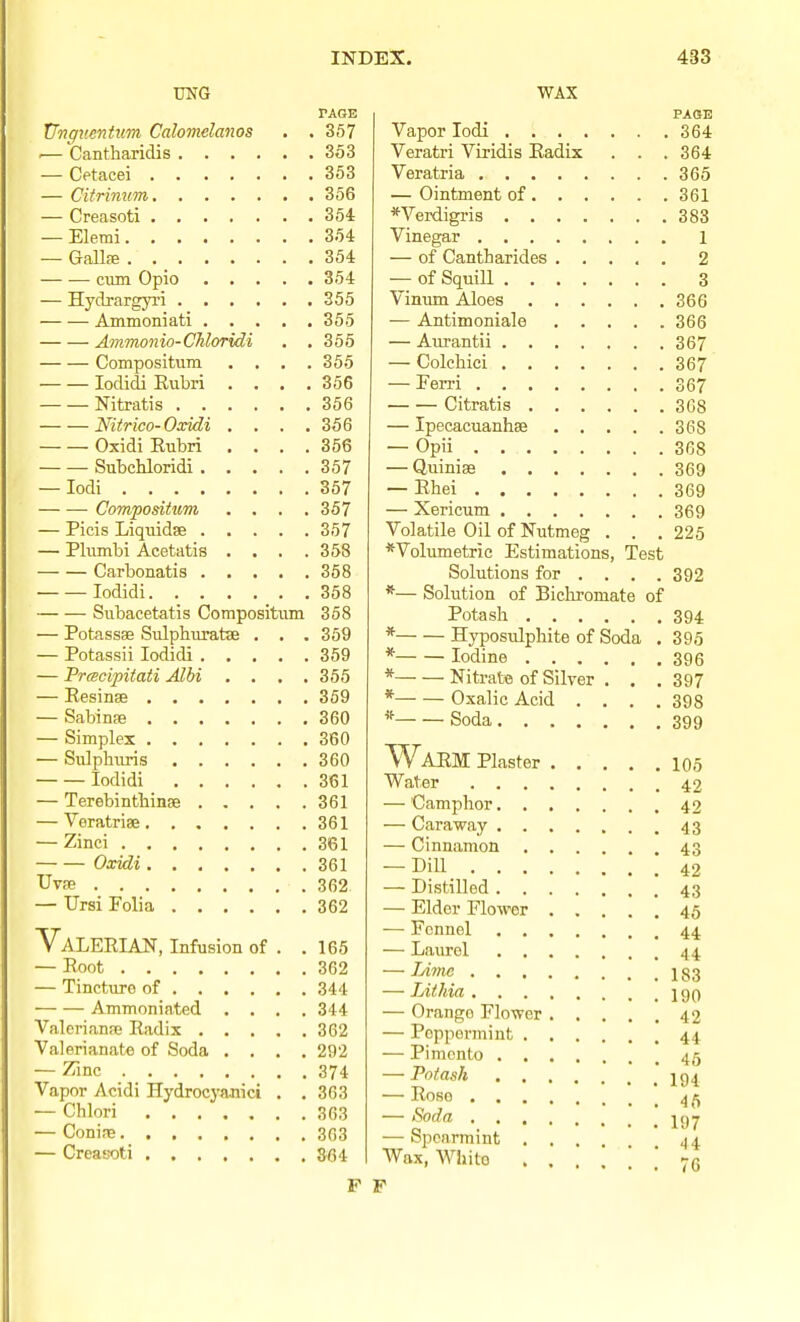 TOG PAGE XJtigucntiim Calomelanos . . 357 •— Cantharidis 353 — Cetacei 353 — Citrinum 356 — Creasoti 354 — Elerai 354 — Gallffi . 354 ciim Opio 354 — Hych-argyri 355 Ammoniati 355 Ammo7iio-CMoridi . ,355 Compositum .... 355 lodidi Eubri . . . .356 Nitratis 356 Nitrico-Oxidi . . . .356 Oxidi Kubri . . . .356 SubcUoridi 357 — lodi 357 Compositum . . . .357 — Picis Liquidse 357 — Phunbi Acetatis . . . .358 Carbonatis 358 lodidi 358 Subacetatis Compositum 358 — Potassse Sulphuratse . . . 359 — Potassii lodidi 359 — Prcscipitati Albi . . . .355 — EesinsB 369 — Sabinse 360 — Simplex 360 — Sulphims 360 lodidi 361 — Terebintliinae 361 — Veratriae 361 — Zinci 361 Oxidi 361 Uvfe 362 — Ursi Folia 362 Valerian, Infusion of . .165 — Eoot 362 — Tincture of 344 Ammoniated .... 344 Valerianse Radix 362 Valerianate of Soda .... 292 — Zinc 374 Vapor Acidi Hydroc3'anici . . 363 — Chlori 363 — Conire 303 — Creasoti 364 P WAX PAGE Vapor lodi 364 Veratri Viridis Radix . . .364 Veratria 365 — Ointment of 361 *Verdigris 383 Vinegar 1 — of Cantharides 2 — of Squill 3 Vinum Aloes 366 — Antimoniale 366 — Aurantii 367 — Colchici 367 — Eerri 367 Citratis 368 — Ipecacuanhse 368 — Opii 368 — Quiniae 369 — Rhei 369 — Xericum 369 Volatile Oil of Nutmeg . . . 225 *Volumetrie Estimations, Test Solutions for ... . 392 *— Solution of Biclaromate of Potash 394 * Hyposulphite of Soda . 395 * Iodine 396 * Nitrate of Silver . . . 397 * Oxalic Acid .... 398 * Soda 399 Warm Plaster 105 Water 42 — Camphor 42 — Caraway 43 — Cinnamon 43 — Dill_ 42 — Distilled 43 — Elder Flower 45 — Fennel 44 — Laurel 44 — Jyimc 183 — Lit Ida 190 — Orange Flower 42 — Peppermint 44. — Pimento 45 — Potash jg^ — Rose 4 ^ — Soda — Spearmint ... J4 Wax, White 76 F