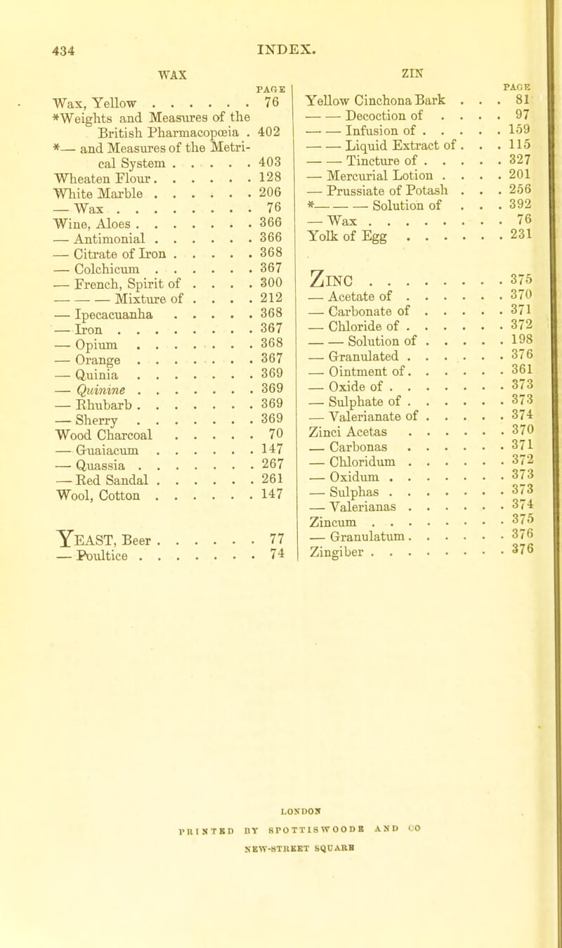 WAX PAGE Wax, YeUow 76 *Weights and Measures of tlie British Pharmacopoeia . 402 *— and Measures of the Metri- cal System 403 Wheaten Flour 128 White Marble 206 — Wax 76 Wine, Aloes 366 — Antimonial 366 — Citrate of Iron 368 — Colchicum 367 — French, Spirit of . . . .300 Mixture of . . . .212 — Ipecacuanha 368 —Iron 367 — Opium ....... 368 — Orange . . . . . . . 367 — Quinia 369 — Quinine 369 — Rhubarb 369 — Sherry 369 Wood Charcoal 70 — Gviaiacum 147 — Quassia 267 — Eed Sandal 261 Wool, Cotton 147 Yeast, Beer 77 — Poultice 74 zm PAGE Yellow Cinchona Bark ... 81 Decoction of .... 97 Infusion of 159 Liquid Extract of . . .115 Tincture of 327 — Mercurial Lotion .... 201 — Prussiate of Potash . . . 256 * Solution of . . . 392 — Wax 76 Yolk of Egg 2 31 Zinc 375 — Acetate of 370 — Carbonate of 371 — Chloride of 372 __Sobitionof 198 — Granulated ...... 376 — Ointment of 361 — Oxide of 373 — Sulphate of 373 — Valerianate of 374 Zinci Acetas 370 — Carbonas 371 — Chloridum 372 — Oxidum 373 — Sulphas 373 — Valerianas 374 Zincum 375 — Granu latum 376 Zingiber 376 r n 1 N T E D LOXUOX IIY 8P0TTISW00DB KEW.fiTBEET SQUABB AND 1,0