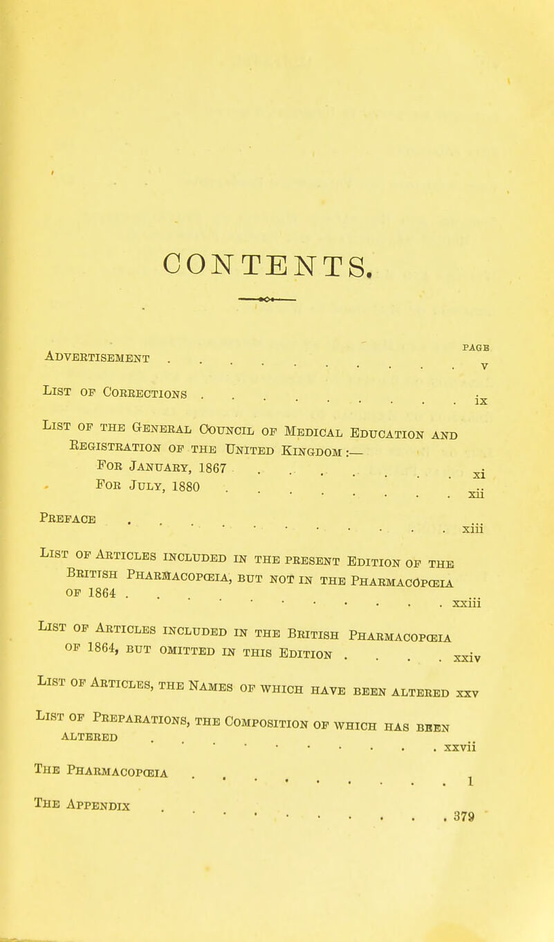 CONTENTS. PAGE Advertisement . v IX List op Corrections . List op the General Council op Medical Education and Kegistration of the United Kingdom:— For January, 1867 ....... xi For July, 1880 xii Preface xiii List of Articles included in the present Edition of the British Pharmacopceia, but not in the Pharmacopeia op 1864 . xxm List of Articles included in the British Pharmacopceia OP 1864, BUT OMITTED IN THIS EDITION . . . List of Articles, the Names of which have been altered xxv List op Preparations, the Composition op which has been altered xxvii The Pharmacopeia ... The Appendix 379