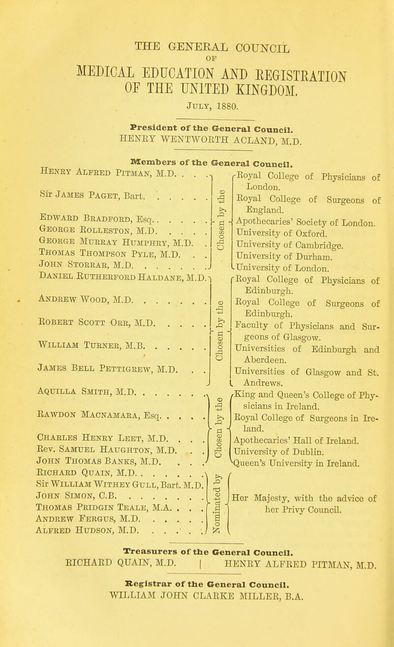 OF MEDICAL EDUCATION AND REGISTRATION OF THE UNITED KINGDOM. July, 1880. Edward Bradford, Esq.. . . George Eolleston, M.D. . . George Murray Humphry, M.D. Thomas Thompson Pyle, M.D. John Storrar, M.D Daniel Eutherford Haldane, M.D.-) to m o A O President of the General Council. HENEY WENTWOBTH ACLAND, M.D. Members of the General Council. Henry Alfred Pitman, M.D. . . ,Eoyal College of Physicians of London. Sir James Paget, Bart % Royal College of Surgeons of England. Apothecaries' Society of London. University of Oxford. University of Cambridge. University of Durham. University of London. -Eoyal College of Physicians of Edinburgh. Eoyal College of Surgeons of Edinburgh. Faculty of Physicians and Sur- geons of Glasgow. Universities of Edinburgh and Aberdeen. Universities of Glasgow and St. L Andrews. ( /King and Queen's College of Phy- sicians in Ireland. Eoyal College of Surgeons in Ire- land. Apothecaries' Hall of Ireland. University of Dublin. ^Queen's University in Ireland. Andrew Wood, M.D. . . . , Eobert Scott Orr, M.D. . William Turner, M.B. . . . James Bell Petti grew, M.D. Aquilla Smith, M.D Eawdon Macnamara, Esq. . . Charles Henry Leet, M.D. . . Eev. Samuel Haughton, M.D. . , John Thomas Banks, M.D. . . , Eichard Quain, M.D Sir William Withey Gull, Bart. M.D. John Simon, C.B Thomas Pridgin Teale, M.A. . . . Andrew Fergus, M.D Alfred Hudson, M.D. . . .' . . I Her Majesty, with the advice of her Privy Council. Treasurers of the General Council. EICHAED QUAIN, M.D. | HENEY ALFEED PITMAN, M.D. Registrar of the General Council. WILLIAM JOHN CLAEKE MILLER, B.A.