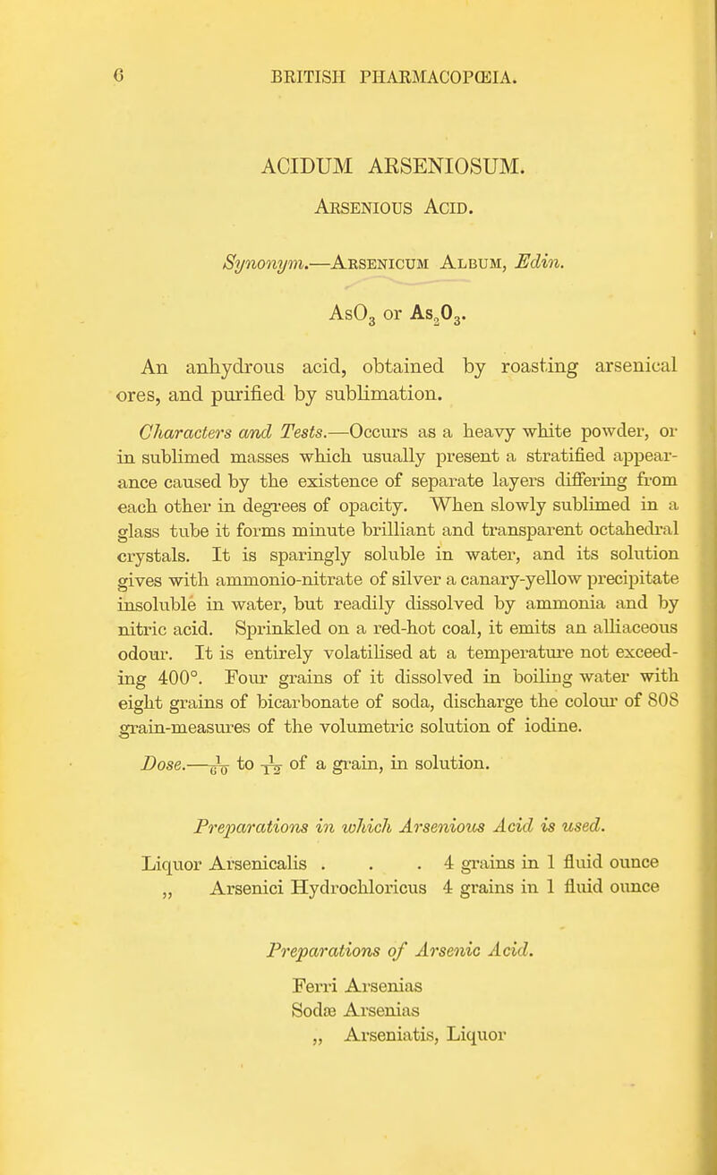 ACIDUM ARSENIOSUM. Arsenious Acid. Synonym.—Arsenicum Album, Edin. As03 or As203. An anhydrous acid, obtained by roasting arsenical ores, and purified by sublimation. Characters and Tests.—Occurs as a heavy white powder, or in sublimed masses which usually present a stratified appear- ance caused by the existence of separate layers differing from each other in degrees of opacity. When slowly sublimed in a glass tube it forms minute brilliant and transparent octahedral crystals. It is sparingly soluble in water, and its solution gives with ammonio-nitrate of silver a canary-yellow precipitate insoluble in water, but readily dissolved by ammonia and by nitric acid. Sprinkled on a red-hot coal, it emits an alliaceous odour. It is entirely volatilised at a temperature not exceed- ing 400°. Four grains of it dissolved in boiling water with eight grains of bicarbonate of soda, discharge the colour of 808 grain-measures of the volumetric solution of iodine. Dose.—jjQ- to of a grain, in solution. Preparations in which Arsenious Acid is used. Liquor Arsenicalis . . .4 grains in 1 fluid ounce „ Arsenici Hydrochloricus 4 grains in 1 fluid ounce Preparations of Arsenic Acid. Ferri Arsenias Sodae Arsenias „ Arseniatis, Liquor