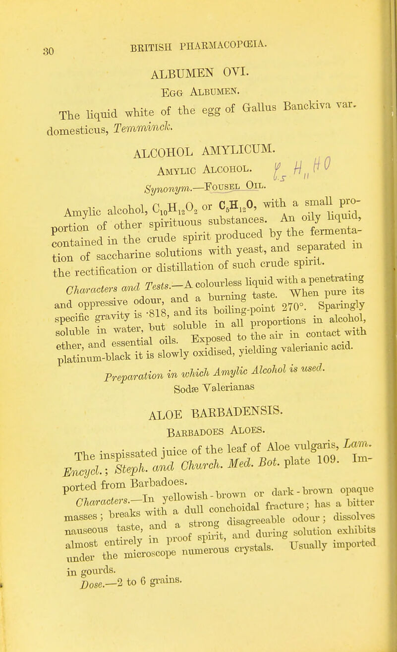 ALBUMEN OVI. Egg Albumen. The liquid white of the egg of Gallus Banckiva var. domesticus, Temminch. ALCOHOL AMYLICUM. Amylic Alcohol. g M,,^ Synonym.—FovsEL Oil. Amylic alcohol, <W>> « W>' * portion of other ^VirTt 4. ^ the crude spirit produced by the lermenid to^T—e solutions with yeast, and separated m the rectification or distillation of such crude sprnt. oppressive odour and a l«-g -J ^he ^ specific g»^M^'^ in all proportions in alcohol, soluble in water, hut ^ in contact with ether, and essential oils. ^Pose^ Yielding valerianic acid, platinum-black it is slowly oxidised, yielding Preparation in which Amylic Alcohol is used. Sodae Valerianas ALOE BAKBADENSIS. Barbadoes Aloes. The inspissated jnice of the leaf: ofRAloe vnlgaris, ^ mcyd,, Steph. and Church. Med. Bot. plate 109. In. ported from Bavbadoes; ^ ^ 07i«c(e«.—In yell°™'* Mme. ta a bitter in gourds. Z>0Se.-2 to 6 grains.