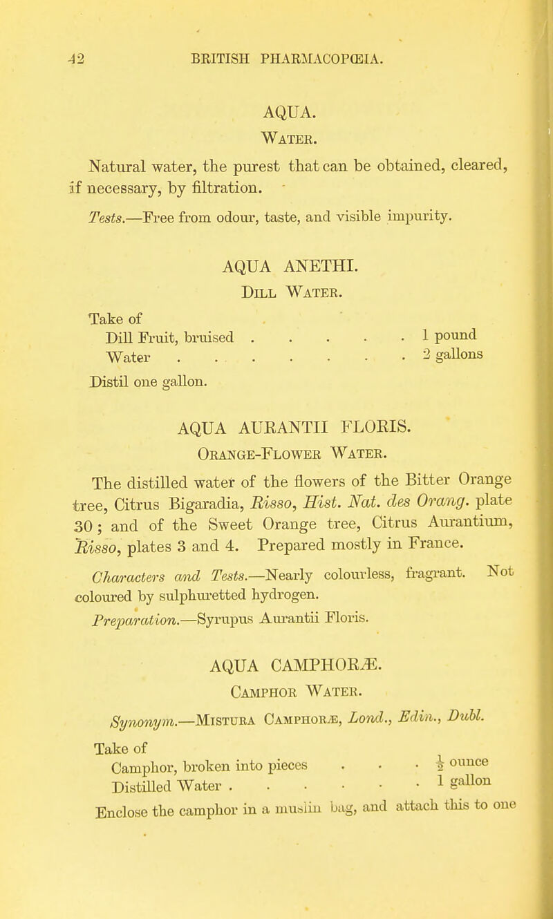 AQUA. Water. Natural water, the purest that can be obtained, cleared, if necessary, by filtration. Tests.—Free from odour, taste, and visible impurity. AQUA ANETHI. Dill Water. Take of DiU Fruit, bruised 1 pound Water 2 gallons Distil one gallon. AQUA AUKANTII FLOKIS. Orange-Flower Water. The distilled water of the flowers of the Bitter Orange tree, Citrus Bigaradia, Risso, Hist. Nat. des Orang. plate 30; and of the Sweet Orange tree, Citrus Aurantium, Risso, plates 3 and 4. Prepared mostly in France. Characters and Tests.—Nearly colourless, fragrant. Not coloured by sulphuretted hydrogen. Preparation.—Syrupus Aurantii Floris. AQUA CAMPHOKiE. Camphor Water. Synonym.—Mistura Camphok.e, Lond., Edin., Buhl. Take of Camphor, broken into pieces . • ■ \ ounce Distilled Water 1 gallon Enclose the camphor in a muslin bag, and attach this to one