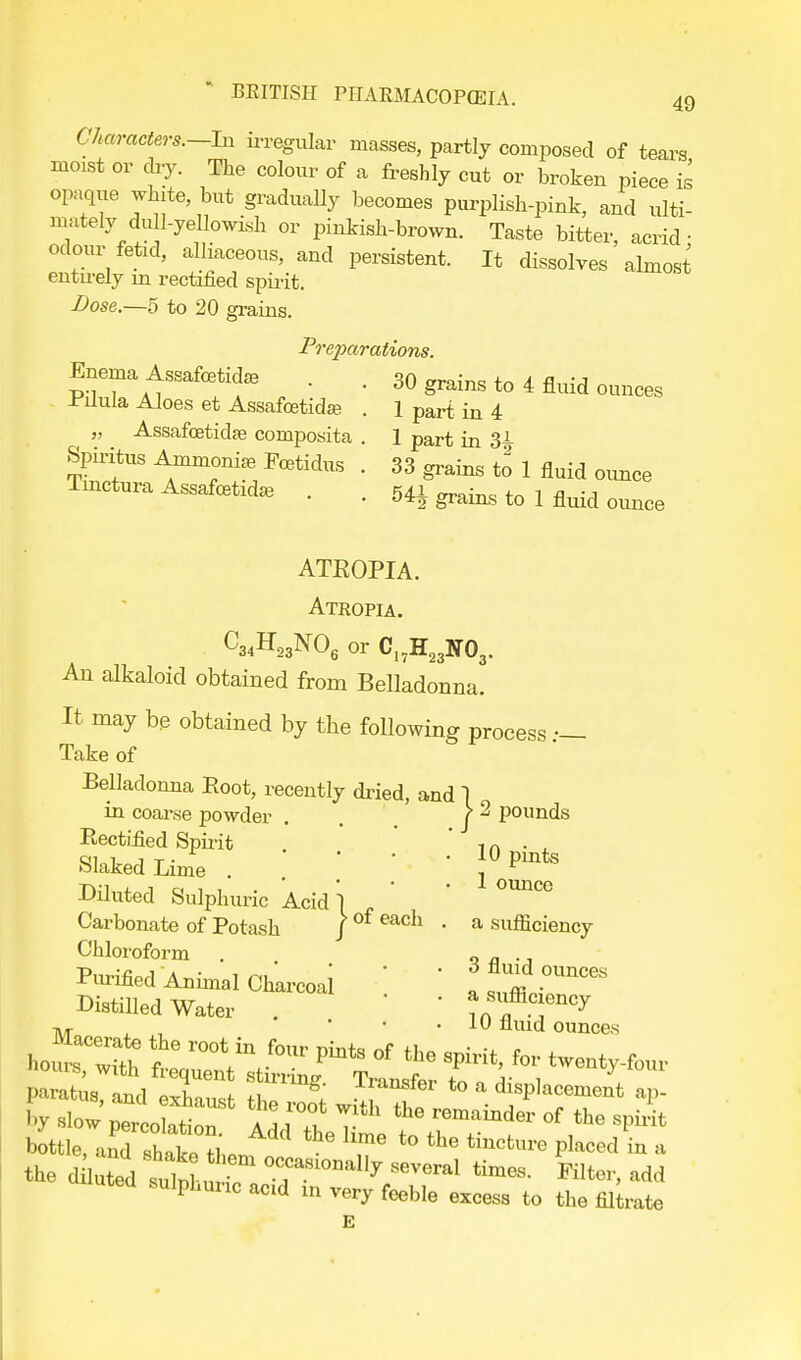 Characters.—In irregular masses, partly composed of tears moist or dry. The colour of a freshly cut or broken piece is opaque white, but gradually becomes purplish-pink, and ulti- mately dull-yellowish or pinkish-brown. Taste bitter, acrid ■ odour fetid, alliaceous, and persistent. It dissolves almost entu-ely in rectified spirit. Dose.—5 to 20 grains. Preparations. Enema Assafcetida. . 30 grains to 4 fluid ounces Pilula Aloes et Assafcetidse „ Assafcetidse composita Spiritus Ammonia Fcetidus Tinctura Assafcetidaj 1 part in 4 1 part in 3£ 33 grains to 1 fluid ounce 54^ grains to 1 fluid ounce ATROPIA. Atropia. C34H23N06 or CI7H23N03. An alkaloid obtained from Belladonna. It may be obtained by the following process Take of Belladonna Boot, recently dried, and ] in coarse powder . f ^ pounds Rectified Spirit . 1n . . Slaked Lime \ 0^ Diluted Sulphuric Acid! ' ' 0Un°e Carbonate of Potash J of eacn ■ a sufficiency Chloroform . q fl •, Purified Animal Charcoai ' f ^ j0™* Distilled Water . '  ^f.^ tvt s , • • . 1U fluid ounces bottle, oKa£ Ln T t0 ^ Placed * * the d luted sidnhu several «™». Filter, add sulphuric actd in very feeble excess to the filiate