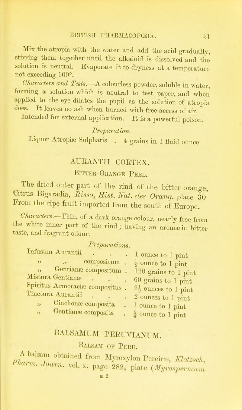 Mix the atropia with the water and add the acid gradually, stirring them together until the alkaloid is dissolved and the solution is neutral. Evaporate it to dryness at a temperature not exceeding 100°. Characters ami Tests.—A colourless powder, soluble in water, forming a solution which is neutral to test paper, and when applied to the eye dilates the pupil as the solution of atropia does. It leaves no ash when burned with free access of air. Intended for external application. It is a powerful poison. Preparation. Liquor Atropia; Sulphatis . 4 grains in 1 fluid ounce AUEANTII COETEX. Bitter-Orange Peel. The dried outer part of the rind of the bitter orange, Citrus Bigaradia, Risso, Hist. Nat. des Orang. plate 3o' From the ripe fruit imported from the south of Europe. Characters.—Thin, of a dark orange colour, nearly free from the white inner part of the rind; having an aromatic bitter taste, and flagrant odour. Preparations. Infusum Aurantii . . . 1 ounce to 1 pint » ••' compositum . \ ounce to 1 pint Gentians; compositum . 120 grains to 1 pint Mistura Gentian* . . . 60 grains to 1 pint bpmtus Armoracia; compositus . 2£ ounces to 1 pint Tmctura Aurantii . . . 2 ounces to 1 pint Cinchona; composita . 1 ounce to 1 pint „ GentianaB composita . f ounce to 1 pint BALSAMUM PEEUVIANUM. Balsam of Peru. A balsam obtained from Myroxylon Pereira-, Klotesch, rnmm. Joum. vol. x. page 282, plate (MyvospBmmm