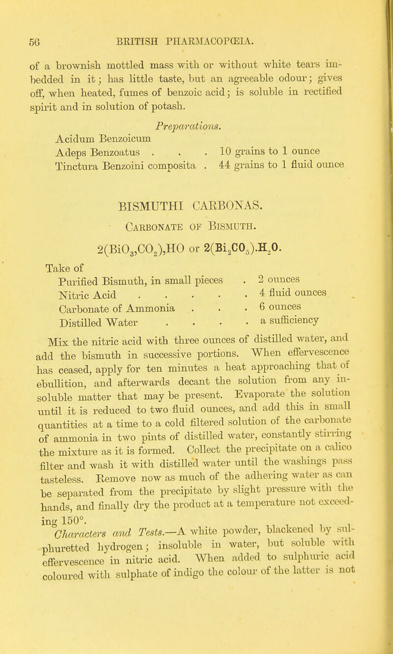 of a brownish mottled mass with or without white tears im- bedded in it; has little taste, but an agreeable odour j gives off, when heated, fumes of benzoic acid; is soluble in rectified spirit and in solution of potash. Preparations. Acidum Benzoicum Adeps Benzoatus . . .10 grains to 1 ounce Tinctura Benzoini composita . 44 grains to 1 fluid ounce BISMUTHI CAKBONAS. Carbonate of Bismuth. 2(Bi03,C02),HO or 2(Bi2C05).H20. Take of Purified Bismuth, in small pieces . 2 ounces Nitric Acid 4 fluid ounces Carbonate of Ammonia . . .6 ounces Distilled Water .... a sufficiency Mix the nitric acid with three ounces of distilled water, and add the bismuth in successive portions. When effervescence has ceased, apply for ten minutes a heat approaching that of ebullition, and afterwards decant the solution from any in- soluble matter that may be present. Evaporate the solution until it is reduced to two fluid ounces, and add this in small quantities at a time to a cold filtered solution of the carbonate of ammonia in two pints of distilled water, constantly stirring the mixture as it is formed. Collect the precipitate on a calico filter and wash it with distilled water until the washings pass tasteless. Eemove now as much of the adhering water as can be separated from the precipitate by slight pressure with the hands, and finally dry the product at a temperature not exceed- ing 150°. Characters and Tests.—A white powder, blackened by sul- phuretted hydrogen; insoluble in water, but soluble with effervescence in nitric acid. When added to sulphuric acid coloured with sulphate of indigo the colour of the latter is not