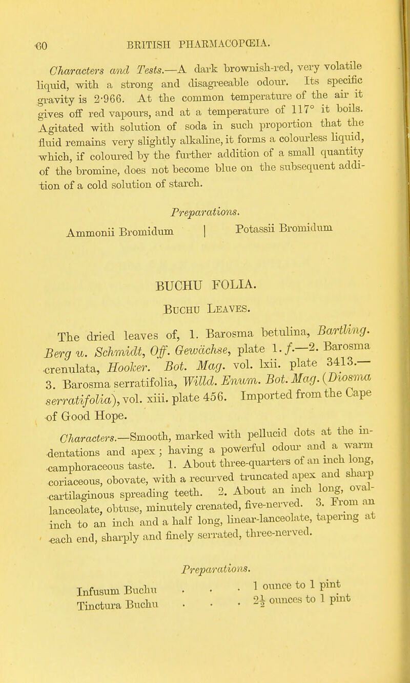Characters and Tests.—A dark brownish-red, very volatile liquid, with a strong and disagreeable odour. Its specific gravity is 2-966. At the common temperature of the air it gives off red vapours, and at a temperature of 117° it boils. Agitated with solution of soda in such proportion that the fluid remains very slightly alkaline, it forms a colourless liquid, which, if coloured by the further addition of a small quantity of the bromine, does not become blue on the subsequent addi- tion of a cold solution of starch. Preparations. Ammonii Bromidum | Potassii Bromidum BUCHU FOLIA. Buchu Leaves. The dried leaves of, 1. Barosma betulina, BartVmg. Berg u. Schmidt, Off. Gewachse, plate 1./.—2. Barosma ■crenulata, Hooker. Bot. Mag. vol. brii. plate 3413.— 3 Barosma serratifolia, Willd. Enum. Bot. Mag. (Diosma serratifolia), vol. xiii. plate 456. Imported from the Cape of Good Hope. Characters.-Smooth, marked with pellucid clots at the in- dentations and apex; having a powerful odour and a warm ■camphoraceous taste. 1. About three-quarters of an inch long, coriaceous, obovate, with a recurved truncated apex and sharp ■cartilaginous spreading teeth. 2. About an mch long, oval- lanceolate, obtuse, minutely crenated, five-nerved. 3. From an inch to an inch and a half long, linear-lanceolate, tapering at ' *ach end, sharply and finely serrated, three-nerved. Preparations. Infusum Buchu . . • 1 ounce to 1 pint Tinctura Buchu . . . 2^ ounces to 1 pint