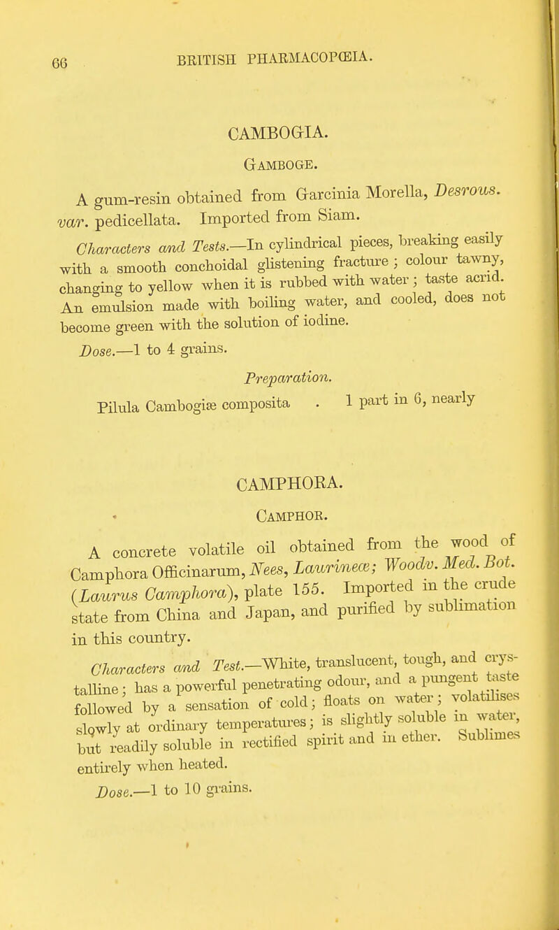 CAMBOGrlA. Gamboge. A gum-resin obtained from Garcinia Morella, Desrous. var. pedicellata. Imported from Siam. Characters and Tests.-In cylindrical pieces, breaking easily with a smooth conchoidal glistening fracture ; colour tawny, changing to yellow when it is rubbed with water ; taste acrid An emulsion made with boiling water, and cooled, does not become green with the solution of iodine. Dose.—1 to 4 grains. Preparation. Pilula Carabogise composita . 1 part in 6, nearly CAMPHOKA. Camphor. A concrete volatile oil obtained from the wood of Camphora Officinarum, Nees, Laurinece; Woodv. Med. Bot. (Laurus Camphora), plate 155. Imported in the crude state from China and Japan, and purified by sublimation in this country. Characters and ^.-White, translucent tough, and crys- talline; has a powerful penetrating odour, and a pungent teste followed by a sensation of cold; floats on water ; volatilises Iwy at ordinary temperatures; is slightly soluble in water, bl Ldily soluble in rectified spirit and in ether. Sublimes entirely when heated.