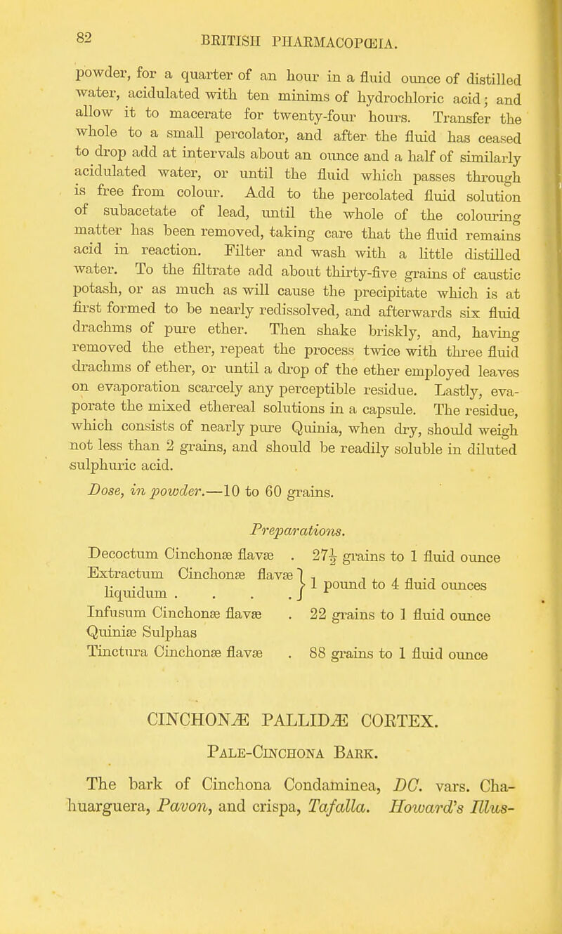 powder, for a quarter of an hour in a fluid ounce of distilled water, acidulated with ten minims of hydrochloric acid; and allow it to macerate for twenty-four hours. Transfer the whole to a small percolator, and after the fluid has ceased to drop add at intervals about an ounce and a half of similarly acidulated water, or until the fluid which passes through is free from colour. Add to the percolated fluid solution of subacetate of lead, until the whole of the colouring matter has been removed, taking care that the fluid remains acid in reaction. Filter and wash with a little distilled water. To the filtrate add about thirty-five grains of caustic potash, or as much as will cause the precipitate which is at first formed to be nearly redissolved, and afterwards six fluid drachms of pure ether. Then shake briskly, and, having removed the ether, repeat the process twice with three fluid drachms of ether, or until a drop of the ether employed leaves on evaporation scarcely any perceptible residue. Lastly, eva- porate the mixed ethereal solutions in a capsule. The residue, which consists of nearly pure Quinia, when dry, should weigh not less than 2 grains, and should be readily soluble in diluted sulphuric acid. Dose, in powder.—10 to 60 grains. Preparations. Decoctum Cinchonas flavse . 27^ grains to 1 fluid ounce Extractum Cinchonse flavse 1 , . , . „ ., liqiiidum j 1 pound to 4 fluid ounces Infusum Cinchonas flavse . 22 grains to ] fluid ounce Quinias Sulphas Tinctura Cinchonas flavaa . 88 grains to 1 fluid ounce CINCHONA PALLIDA COETEX. Pale-Cinchona Baek. The bark of Cinchona Condaminea, DC. vars. Cha- huarguera, Pavon, and crispa, Tafalla. Howard's Mus-