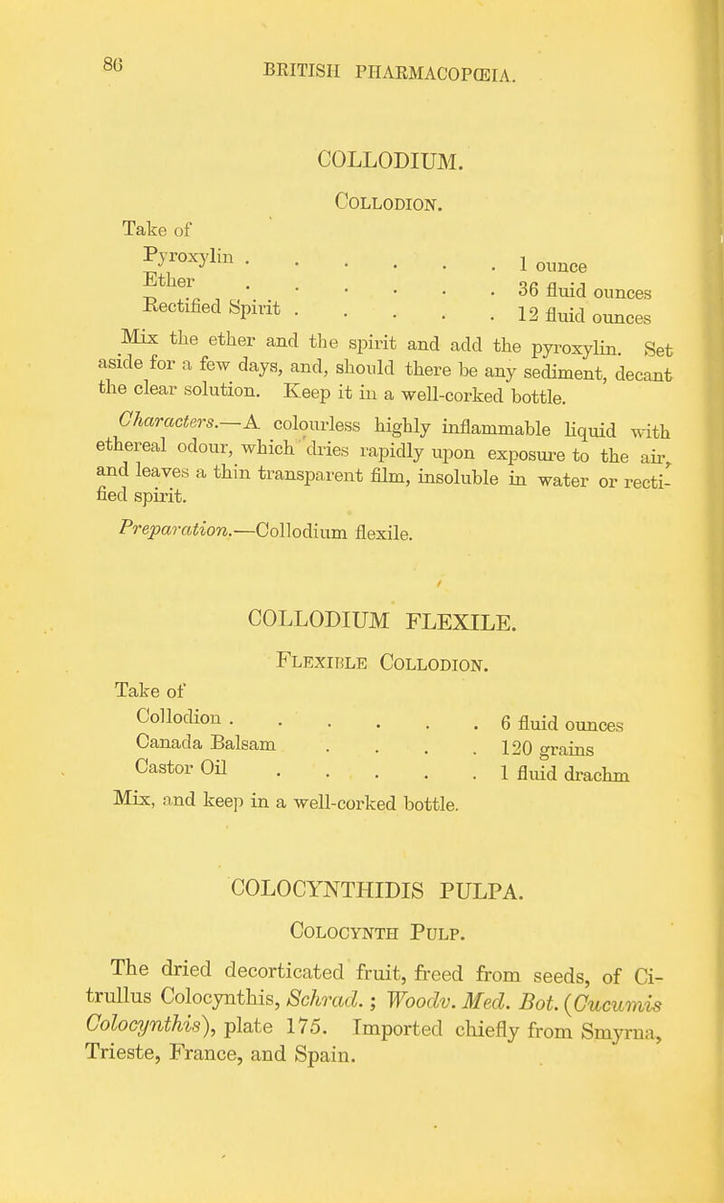 80 COLLODIUM. Collodion. Take of ^°^'lin 1 ounce f . , „ 36 fluid ounces Rectified Spirit 12 fluid ounceg Mix the ether and the spirit and add the pyroxylin Set aside for a few days, and, should there be any sediment, decant the clear solution. Keep it in a well-corked bottle. Characters.—A colourless highly inflammable liquid with ethereal odour, which dries rapidly upon exposure to the air, and leaves a thin transparent film, insoluble in water or recti- fied spirit. Preparation.—Collodium flexile. COLLODIUM FLEXILE. Flexible Collodion. Take of Collodion. . . . . . 6 fluid ounces Canada Balsam . . . .120 trains Castor Oil i fluid drachm Mix, and keep in a well-corked bottle. COLOCYNTHIDIS PULPA. Colocynth Pulp. The dried decorticated fruit, freed from seeds, of Ci- trullus Colocynthis, Schrad.; Wooclv. Med. Bot. (Cucumis Colocynthis), plate 175. Imported chiefly from Smyrna, Trieste, France, and Spain.