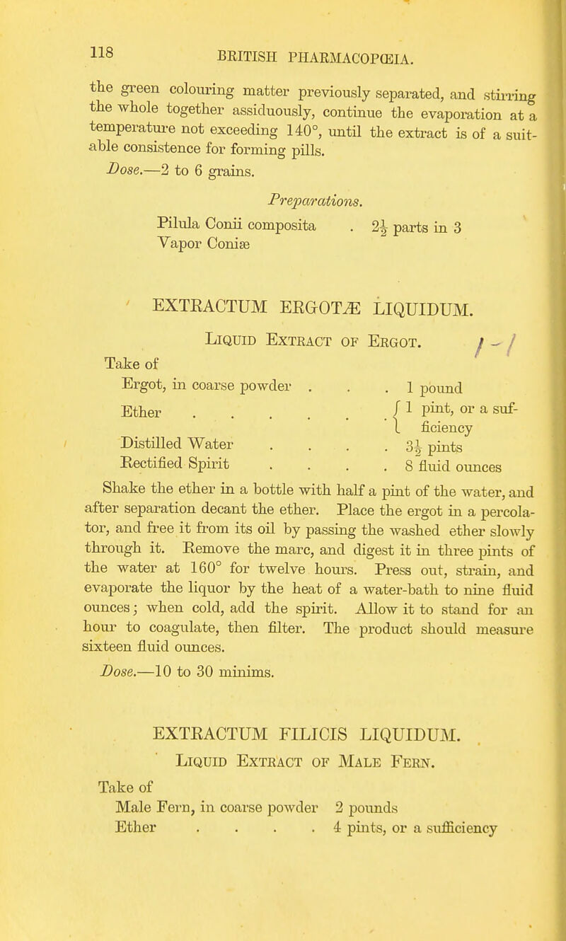 the green colouring matter previously separated, and stirring the whole together assiduously, continue the evaporation at a temperature not exceeding 140°, until the extract is of a suit- able consistence for forming pills. Dose.—2 to 6 grains. Preparations. Pilula Conii composita . 2^ parts in 3 Vapor Conise EXTEACTUM EEOrOTiE LIQUIDUM. Liquid Exteact of Ergot. / ^ / Take of Ergot, in coarse powder . . .1 pound Ether f 1 F°*> or a suf- 1 ficiency Distilled Water . . . .31 pints Rectified Spirit .... 8 fluid ounces Shake the ether in a bottle with half a pint of the water, and after separation decant the ether. Place the ergot in a percola- tor, and free it from its oil by passing the washed ether slowly through it. Remove the marc, and digest it in three pints of the water at 160° for twelve hours. Press out, strain, and evaporate the liquor by the heat of a water-bath to nine fluid ounces; when cold, add the spirit. Allow it to stand for an hour to coagulate, then filter. The product should measure sixteen fluid ounces. Dose.—10 to 30 minims. EXTEACTUM FILICIS LIQUIDUM. Liquid Extract of Male Fern. Take of Male Fern, in coarse powder 2 pounds Ether .... 4 pints, or a sufficiency