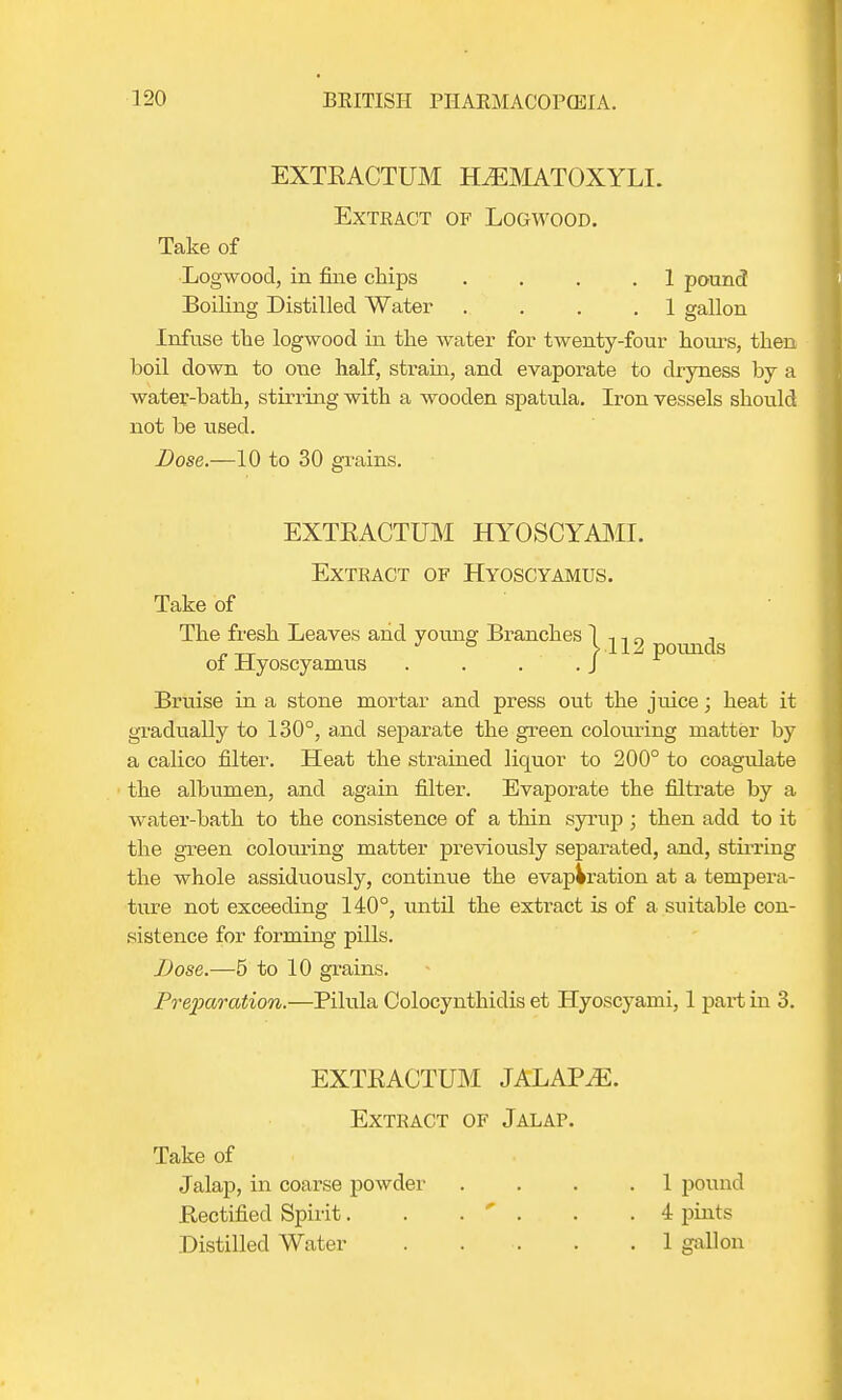 EXTEACTUM HiEMATOXYLL Exteact of Logwood. Take of Logwood, in fine chips .... 1 pound Boiling Distilled Water . . . .1 gallon Infuse the logwood in the water for twenty-four hours, then boil down to oue half, strain, and evaporate to dryness by a water-bath, stirring with a wooden spatula. Iron vessels should not be used. Dose.—10 to 30 grains. EXTEACTUM HYOSCYAMI. Extract of Hyoscyamus. Take of The fresh Leaves and young Branches of Hyoscyamus . . . . Bruise in a stone mortar and press out the juice; heat it gradually to 130°, and separate the green colouring matter by a calico filter. Heat the strained liquor to 200° to coagulate the albumen, and again filter. Evaporate the filtrate by a water-bath to the consistence of a thin syrup ; then add to it the green colouring matter previously separated, and, stirring the whole assiduously, continue the evaporation at a tempera- ture not exceeding 140°, until the extract is of a suitable con- sistence for forming pills. Dose.—5 to 10 grains. Preparation.—Pilula Colocynthidis et Hyoscyami, 1 part in 3. 1112 pounds EXTEACTUM JALAPiE. Extract of Jalap. Take of Jalap, in coarse powder .... 1 pound Bectified Spirit. . .  . . .4 pints Distilled Water . . . . .1 gallon