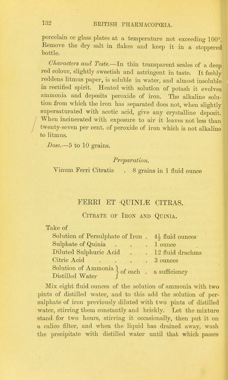 porcelain or glass plates at a temperature not exceeding 100°. Remove the dry salt in flakes and keep it in a stoppered bottle. Characters and Tests.—In thin transparent scales of a deep red colour, slightly sweetish and astringent in taste. It feebly reddens litmus paper, is soluble in water, and almost insoluble in rectified spirit. Heated with solution of potash it evolves ammonia and deposits peroxide of iron. The alkaline solu- tion from which the iron has separated does not, when slightly supersaturated with acetic acid, give any crystalline deposit. When incinerated with exposure to air it leaves not less than twenty-seven per cent, of peroxide of iron which is not alkaline to litmus. Dose.—5 to 10 grains. Preparation. Vinum Ferri Citratis . 8 grains in 1 fluid ounce FEERI ET -QUINIA CITEAS. Citrate of Iron and Quinia. Take of Solution of Persulphate of Iron . 4^ fluid ounces Sulphate of Quinia . . .1 ounce Diluted Sulphuric Acid . .12 fluid drachnis Citric Acid . . .3 ounces Solution of Ammonia ~| , ~ . ,.„ , ,,T > of each . a sufliciency Distilled Water J J Mix eight fluid ounces of the solution of ammonia with two pints of distilled water, and to this add the solution of per- sulphate of iron previously diluted with two pints of distilled water, stirring them constantly and briskly. Let the mixture stand for two hours, stirring it occasionally, then put it on a calico filter, and when the liquid has drained away, wash the precipitate with distilled water until that which passes