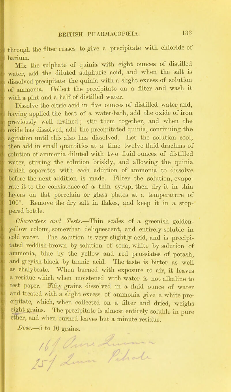 through the filter ceases to give a precipitate with chloride of barium. Mix the sulphate of quinia with eight ounces of distilled water, add the diluted sulphuric acid, and when the salt is dissolved precipitate the quinia with a slight excess of solution of ammonia. Collect the precipitate on a filter and wash it with a pint and a half of distilled water. Dissolve the citric acid in five ounces of distilled water and, having applied the heat of a water-bath, add the oxide of iron previously well drained; stir them together, and when the oxide has dissolved, add the precipitated quinia, continuing the agitation until this also has dissolved. Let the solution cool, then add in small quantities at a time twelve fluid drachms of solution of ammonia diluted with two fluid ounces of distilled water, stirring the solution briskly, and allowing the quinia which separates with each addition of ammonia to dissolve before the next addition is made. Filter the solution, evapo- rate it to the consistence of a thin syrup, then dry it in thin layers on flat porcelain or glass plates at a temperature of 100°. Remove the dry salt in flakes, and keep it in a stop- pered bottle. Characters and Tests.—Thin scales of a greenish golden- yellow colour, somewhat deliquescent, and entirely soluble in cold water. The solution is very slightly acid, and is precipi- tated reddish-brown by solution of soda, white by solution of ammonia, blue by the yellow and red prussiates of potash, and greyish-black by tannic acid. The taste is bitter as well as chalybeate. When burned with exposure to ah, it leaves a residue which when moistened with water is not alkaline to test paper. Fifty grains dissolved in a fluid ounce of water and treated with a slight excess of ammonia give a white pre- cipitate, which, when collected on a filter and dried, weighs eight grains. The precipitate is almost entirely soluble in pure ether, and when burned leaves but a minute residue.