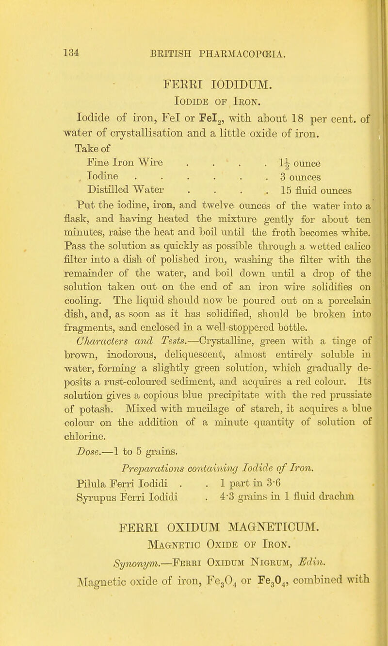 FERRI IODIDUM. Iodide of Iron. Iodide of iron, Fel or Fel2, with about 18 per cent, of water of crystallisation and a little oxide of iron. Take of Fine Iron Wire . . . • H ounce Iodine ...... 3 ounces Distilled Water . . . .15 fluid ounces Put the iodine, iron, and twelve ounces of the water into a flask, and having heated the mixture gently for about ten minutes, raise the heat and boil until the froth becomes white. Pass the solution as quickly as possible through a wetted cabco filter into a dish of polished iron, washing the filter with the remainder of the water, and bod down untfl a drop of the solution taken out on the end of an iron wire solidifies on cooling. The liquid should now be poured out on a porcelain dish, and, as soon as it has solidified, shoidd be broken into fragments, and enclosed in a well-stoppered bottle. Characters and Tests.—Crystalline, green with a tinge of brown, inodorous, deliquescent, almost entirely soluble in water, forming a slightly green solution, which gradually de- posits a rust-coloured sediment, and acquires a red colour. Its solution gives a copious blue precipitate with the red prussiate of potash. Mixed with mucdage of starch, it acquires a blue colour on the addition of a minute quantity of solution of chlorine. Dose.—1 to 5 grains. Preparations containing Iodide of Iron. Pilula Ferri Iodidi . . 1 part in 3'6 Syrupus Ferri Iodidi . 4*3 grains in 1 fluid drachm FERRI OXIDUM MAGrNETICUM. Magnetic Oxide of Iron. Synonym.—Ferri Oxidum Nigrum, Edin. Magnetic oxide of iron, Fe304 or Fe304, combined with