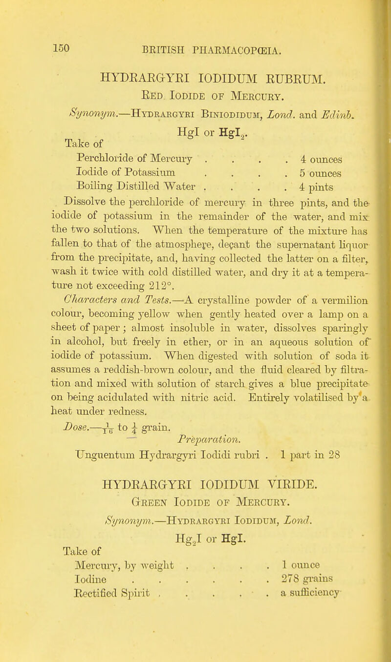 HYDEAEGYEI IODIDUM EUBEUM. Eed. Iodide of Mercury. Synonym.—Hydrargyri Biniodidum, Lond. and Edvnb. Hgl or Hgl2. Take of Perchloride of Mercury . ... 4 ounces Iodide of Potassium . . . .5 ounces Boiling Distilled Water . . . . 4 pints Dissolve the perchloride of mercury in three pints, and the iodide of potassium in the remainder of the water, and mis the two solutions. When the temperature of the mixture has fallen to that of the atmosphere, decant the supernatant liquor from the precipitate, and, having collected the latter on a filter, wash it twice with cold distilled water, and dry it at a tempera- ture not exceeding 212°. Characters and Tests.—A crystalline powder of a vermilion colour, becoming yellow when gently heated over a lamp on a sheet of paper; almost insoluble in water, dissolves sparingly in alcohol, but freely in ether, or in an aqueous solution of* iodide of potassium. When digested with solution of soda it assumes a reddish-brown colour, and the fluid cleared by filtra- tion and mixed with solution of starch gives a blue precipitate on being acidulated with nitric acid. Entirely volatilised by'a heat under redness. Dose.—to \ grain. Preparation. Unguentum Hydrargyri Iodicli rubri . 1 part in 28 HYDEAEGYEI IODIDUM VIEIDE. Green Iodide of Mercury. Synonym.—Hydrargyri Iodidum, Lond. Hg.J or Hgl. Take of Mercury, by weight .... 1 ounce Iodine 278 grains Rectified Spirit a sufficiency