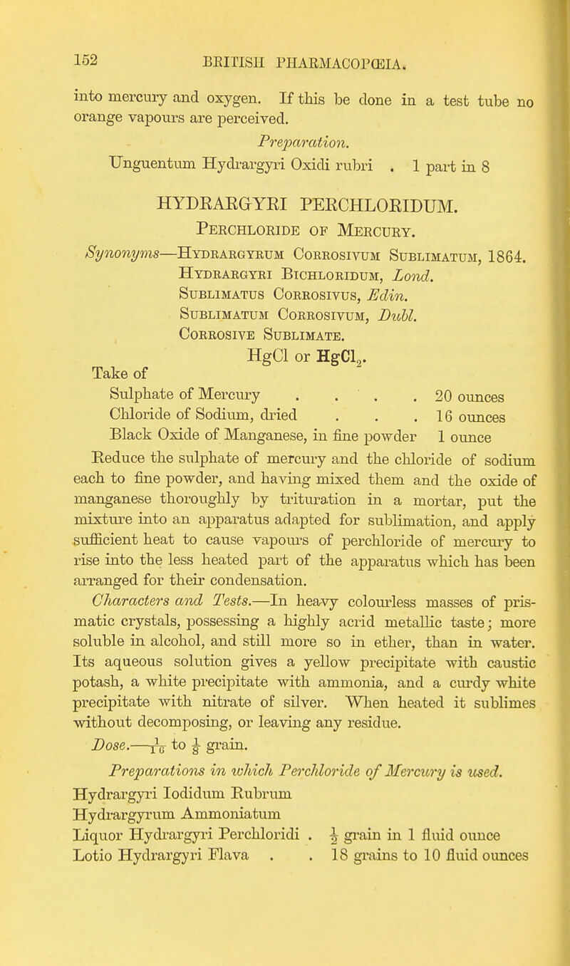 into mercury and oxygen. If this be clone in a test tube no orange vapours are perceived. Preparation. Unguentum Hydrargyri Oxidi rubri . 1 part in 8 HYDEAEGYEI PEECHLOEIDUM. Perchloride of Mercury. Synonyms—Hydrargyrum Corrosivum Sublimatum, 1864. Hydrargyri Bichloridum, Lond. SUBLIMATUS CORROSIVUS, Eclin. Sublimatum Corrosivum, Diobl. Corrosive Sublimate. HgCl or HgCl9. Take of Sulphate of Mercury . . . .20 ounces Chloride of Sodium, dried . . .16 ounces Black Oxide of Manganese, in fine powder 1 ounce Reduce the sulphate of mercury and the chloride of sodium each to fine powder, and having mixed them and the oxide of manganese thoroughly by trituration in a mortar, put the mixture into an apparatus adapted for sublimation, and apply sufficient heat to cause vapours of perchloride of mercury to rise into the less heated part of the apparatus which has been arranged for their condensation. Characters and Tests.—In heavy colourless masses of pris- matic crystals, possessing a highly acrid metallic taste; more soluble in alcohol, and still more so in ether, than in water. Its aqueous solution gives a yellow precipitate with caustic potash, a white precipitate with ammonia, and a curdy white precipitate with nitrate of silver. When heated it sublimes without decomposing, or leaving any residue. Dose.—^ to ^ grain. Preparations in which Perchloride of Mercury is tcsed. Hydrargyri Iodidum Rubrum Hydrargyrum Ammoniatum Liquor Hydrargyri Perchloridi . -| grain in 1 fluid ounce Lotio Hydrargyri Flava . .18 grains to 10 fluid ounces