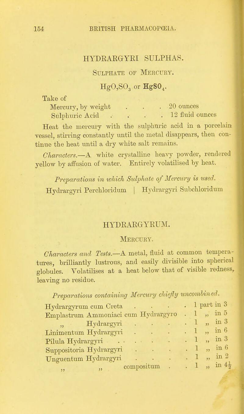 HYDEAEGYEI SULPHAS. Sulphate of Mercury. HgO,S03 or HgS04. Take of Mercury, by weight . . .20 ounces Sulphuric Acid . . . .12 fluid ounces Heat the mercury with the sulphuric acid in a porcelain vessel, stirring constantly until the metal disappears, then con- tinue the heat until a dry white salt remains. Characters.—A white crystalline heavy powder, rendered yellow by affusion of water. Entirely volatilised by heat. Preparations in which Sulphate of Mercury is used. Hydrargyri Perchloridum | Hydrargyri Subchloridum HYDEAEGYEUM. Mercury. Characters and Tests.—A metal, fluid at common tempera- tures, brilliantly lustrous, and easily divisible into spherical globules. Volatilises at a heat below that of visible redness, leaving no residue. Preparations containing Mercury chiefly uncombined. Hydrargyrum cum Creta Emplastrum Ammoniaci cum Hydrargyro „ Hydrargyri Linimentum Hydrargyri Pilula Hydrargyri . • Suppositoria Hydrargyri Unguentum Hydrargyri „ compositum part in 3 ,, in 5 „ in 3 „ in 6 „ in 3 „ in 6 „ in 2