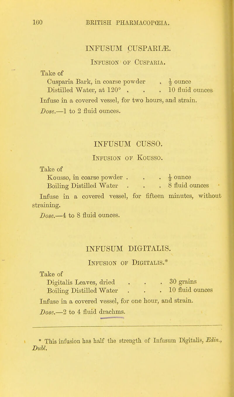 INFUSUM CUSPARI^E. Infusion of Cusparia. Take of Cusparia Bark, in coarse powder . -| ounce Distilled Water, at 120° . . .10 fluid ounces- Infuse in a covered vessel, for two hours, and strain. Dose.—1 to 2 fluid ounces. INFUSUM CUSSO. Infusion of Kousso. Take of Kousso, in coarse powder . . . ^ ounce Boiling Distilled Water . . .8 fluid ounces Infuse in a covered vessel, for fifteen minutes, without straining. Dose.—4 to 8 fluid ounces. INFUSUM DIGITALIS. Infusion of Digitalis.* Take of Digitalis Leaves, dried . . .30 grains Boiling Distilled Water . . . 10 fluid ounces Infuse in a covered vessel, for one hour, and strain. Dose.—2 to 4 fluid drachms. * This infusion has half the strength of Infusuui Digitalis, Edin., Dubl.