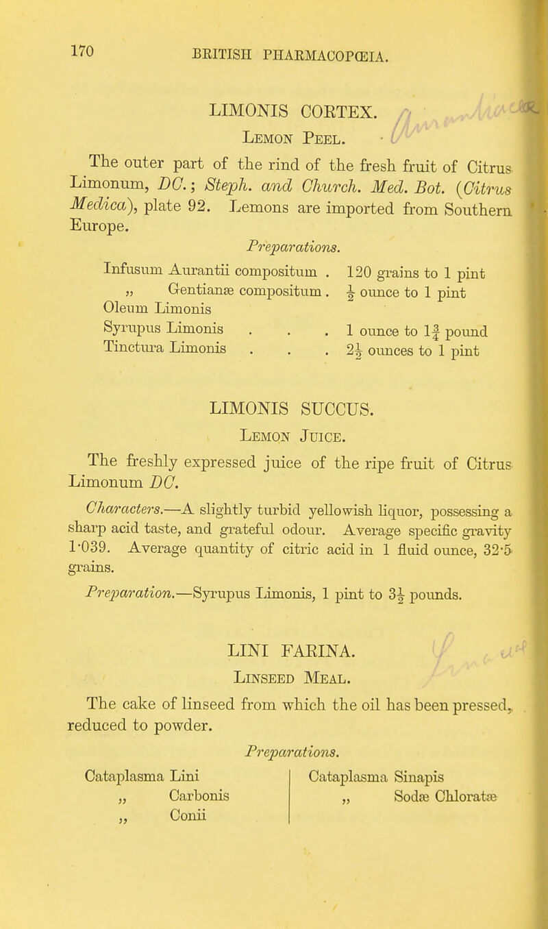 LIMONIS COETEX. n Lemon Peel. The outer part of the rind of the fresh fruit of Citrus Limonum, DC.; Stejph. and Church. Med. Bot. {Citrus Medico), plate 92. Lemons are imported from Southern Europe. Preparations. Inftisum Aurantii composituin . 120 grains to 1 pint „ Gentianse compositum . -| ounce to 1 pint Oleum Limonis Syrupus Limonis . . . 1 ounce to If pound Tinctura Limonis . . . 1\ ounces to 1 pint LIMONIS SUCCUS. Lemon Juice. The freshly expressed juice of the ripe fruit of Citrus Limonum DC. Characters.—A slightly turbid yellowish liquor, possessing a sharp acid taste, and grateful odour. Average specific gravity 1*039. Average quantity of citric acid in 1 fluid ounce, 32'5 grains. Preparation.—Syrupus Limonis, 1 pint to 3^ pounds. LINI FAKINA. Linseed Meal. The cake of linseed from which the oil has been pressed,, reduced to powder. Preparations. Cataplasma Sinapis „ Soda? Chlorataj Cataplasma Lini Carl Conii „ Carbonis