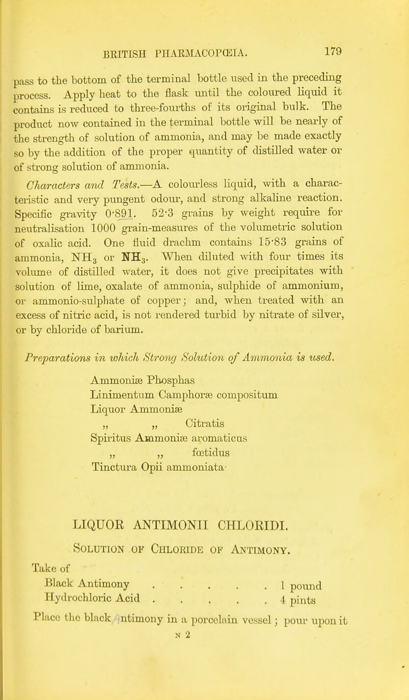 pass to the bottom of the terminal bottle used in the preceding process. Apply heat to the flask until the coloured liquid it contains is reduced to three-fourths of its original bulk. The product now contained in the terminal bottle will be nearly of the strength of solution of ammonia, and may be made exactly so by the addition of the proper quantity of distilled water or of strong solution of ammonia. Characters and Tests.—A cokrarless liquid, with a charac- teristic and very pungent odoru-, and strong alkaline reaction. Specific gravity 0-891. 52-3 grains by weight require for neutralisation 1000 grain-measures of the volumetric solution of oxalic acid. One fluid drachm contains 15'83 grains of ammonia, NH3 or NH3. When diluted with four times its volume of distilled water, it does not give precipitates with solution of lime, oxalate of ammonia, sulphide of ammonium, or ammonio-sulphate of copper; and, when treated with an excess of nitric acid, is not rendered turbid by nitrate of silver, or by chloride of barium. Preparations in which Strong Solution of Ammonia is icsed. Ammonias Phosphas Linimentum Camphorae compositum Liquor Ammonias „ „ Citratis Spiritus Ammonias aromaticus „ „ foeticlus Tinctura Opii ammoniata- LIQUOK ANTIMONII CHLORIDI. Solution of Chloride of Antimony. Take of Black Antimony . • . . . .1 pound Hydrochloric Acid 4 pints Place the black ntimony in a porcelain vessel; pour upon it n 2
