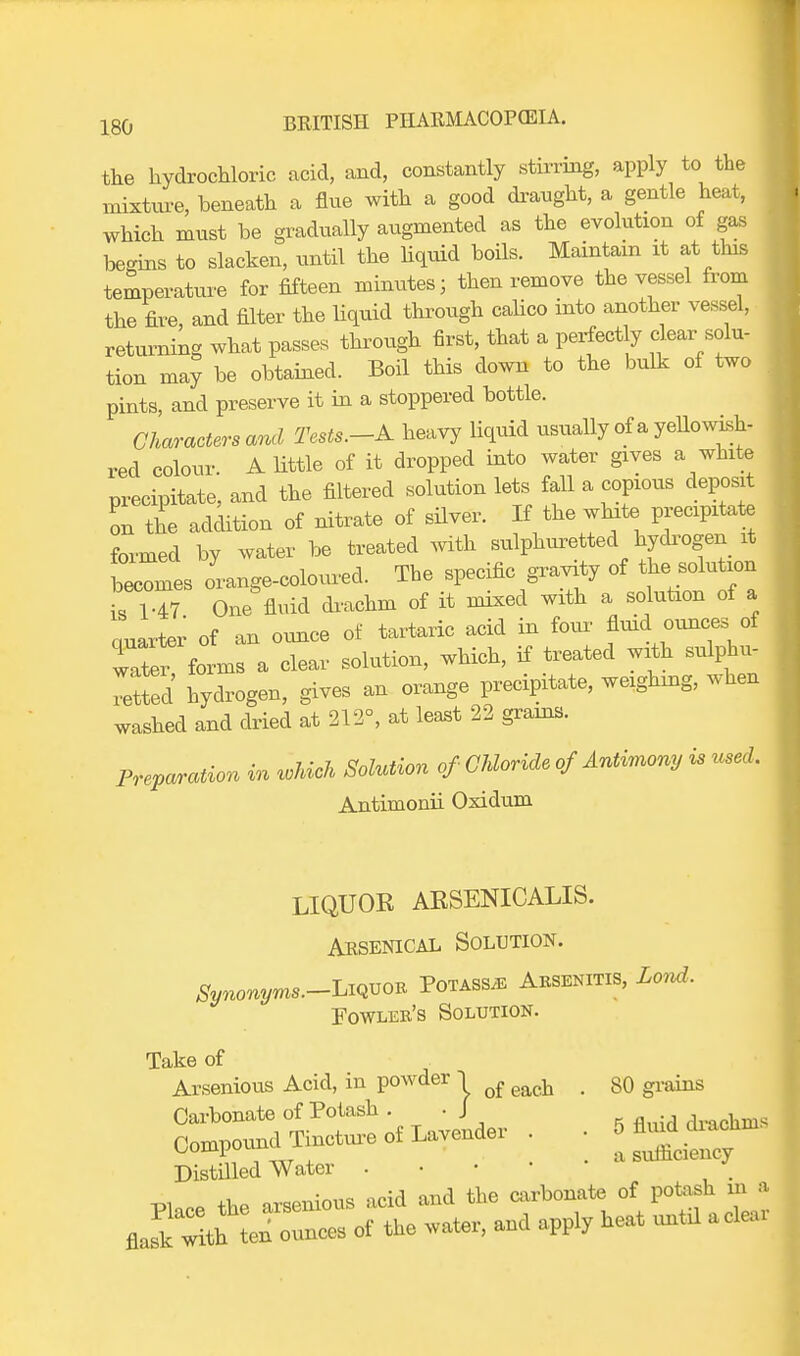 the hydrochloric acid, and, constantly stirring, apply to the mixture, beneath a flue with a good draught, a gentle heat, which must be gradually augmented as the evolution of gas begins to slacken, until the liquid boils. Maintain it at this temperature for fifteen minutes; then remove the vessel from the fire, and filter the liquid through calico into another vessel, returning what passes through first, that a perfect y clear solu- tion may be obtained. Boil this down to the bulk of two pints, and preserve it in a stoppered bottle. Characters and Tests.-A heavy liquid usually of a yellowish- red colour. A little of it dropped into water gives a white precipitate, and the filtered solution lets fall a copious deposit on the addition of nitrate of silver. If the white precipitate formed by water be treated with sulphuretted hydrogen it becomes orange-coloured. The specific gravity of the_solutorn is 1-47 One fluid di-achm of it mixed with a solution of a auarter of an ounce of tartaric acid in four fluid ounces of water ftL a clear solution, which, if treated with sulphu- rated hydrogen, gives an orange precipitate, weighing, when washed and dried at 212°, at least 22 grains. Preparation in which Solution of Chloride of Antimony is used. Antimonii Oxidum LIQUOR ARSENICALIS. Arsenical Solution. Synonyms.-***™* Potass*: Arsenitis, Lond, Fowler's Solution. Take of Arsenious Acid, in powder 1 q{ ^ > g0 Carbonate of Potash . -J drachm. Co.npo^ Tincto.eofL^aer . . Distilled Water . w nP the arsenious acid and the carbonate of potash in a ^& of the water, and apply heat untd aclear