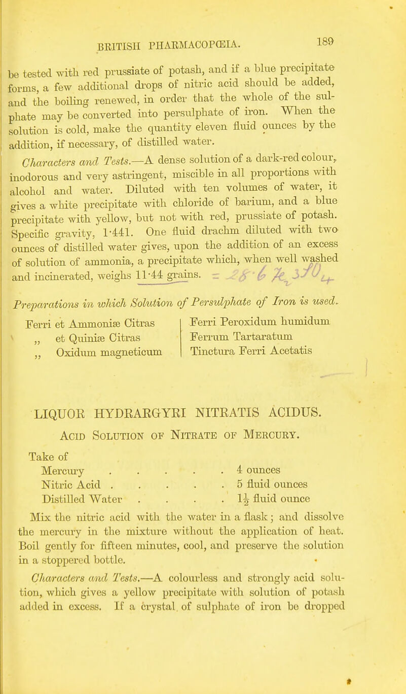 be tested with red prussiate of potash, and if a blue precipitate forms, a few additional drops of nitric acid should be added, and the boiling renewed, in order that the whole of the sul- phate may be converted into persulphate of iron. When the solution is cold, make the quantity eleven fluid ounces by the addition, if necessary, of distilled water. Characters and Tests.—A dense solution of a dark-red colour, inodorous and very astringent, miscible in all proportions with alcohol and water. Diluted with ten volumes of water, it gives a white precipitate with chloride of barium, and a blue precipitate with yellow, but not with red, prussiate of potash. Specific gravity, 1-441. One fluid drachm diluted with two ounces of distilled water gives, upon the addition of an excess of solution of ammonia, a precipitate which, when well washed and incinerated, weighs 11-44 grains. - jf £ /k^lsU^ Preparations in which Solution of Persulphate of Iron is used. Ferri et Ammonise Citras „ et Qiunise Citras Oxidum magneticum Ferri Peroxidum humidum Ferrum Tartaratum Tinctura Ferri Acetatis LIQUOR HYDRARGYRI NITRATIS ACIDUS. Acid Solution of Nitrate of Mercury. Take of Mercury 4 ounces Nitric Acid . . . . .5 fluid ounces Distilled Water . . . . 1^ fluid ounce Mix the nitric acid with the water in a flask; and dissolve the mercury in the mixture without the application of heat. Boil gently for fifteen minutes, cool, and preserve the solution in a stoppered bottle. Characters and Tests.—A colourless and strongly acid solu- tion, which gives a yellow precipitate with solution of potash added in excess. If a crystal, of sulphate of iron be dropped