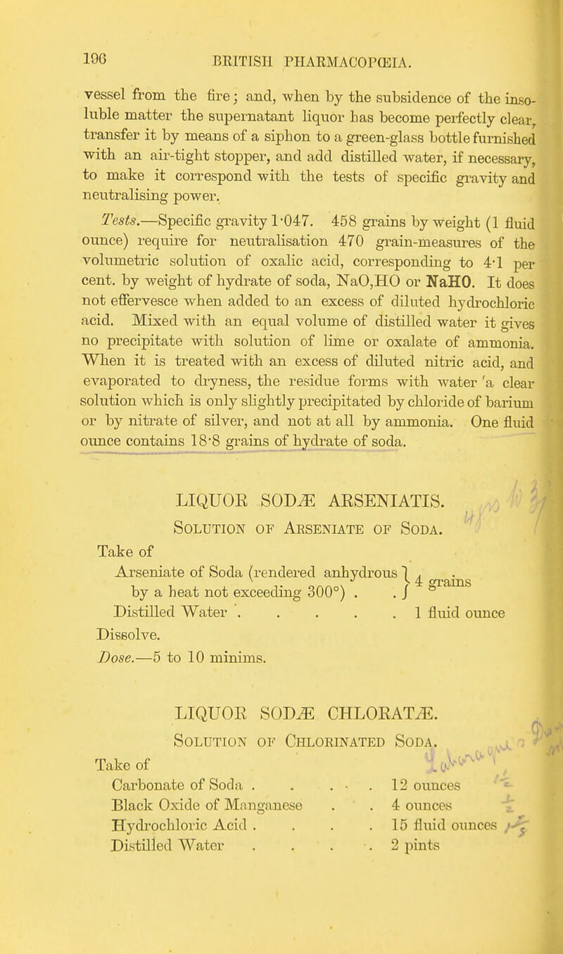 vessel from the tire; and, when by the subsidence of the inso- luble matter the supernatant liquor has become perfectly clear, transfer it by means of a siphon to a green-glass bottle furnished with an air-tight stopper, and add distilled water, if necessary, to make it correspond with the tests of specific gravity and neutralising power. Tests.—Specific gravity 1-047. 458 grains by weight (1 fluid ounce) require for neutralisation 470 grain-measures of the volumetric solution of oxalic acid, corresponding to 4*1 per cent, by weight of hydrate of soda, NaO,HO or NaHO. It does not effervesce when added to an excess of diluted hj^drochloric acid. Mixed with an equal volume of distilled water it gives no precipitate with solution of lime or oxalate of ammonia. When it is treated with an excess of diluted nitric acid, and evaporated to dryness, the residue forms with water 'a clear solution which is only slightly precipitated by chloride of barium or by nitrate of silver, and not at all by ammonia. One fluid ounce contains 18-8 grains of hydrate of soda. LIQUOE SODvE AESENIATIS. Solution of Aeseniate of Soda. Take of Arseniate of Soda (rendered anhydrous 1 A i -i- o™„\ r 4 grains by a heat not exceeding 300 ) . .J Distilled Water . . . . .1 flvud ounce Dissolve. Dose.—5 to 10 minims. LIQUOE SOD.E CHLOEATVE. Solution of Chloeinated Soda. Take of Carbonate of Soda . . . • . 12 ounces Black Oxide of Manganese . . 4 ounces Hydrochloiic Acid . . . .15 fluid ounces Distilled Water . . . •. 2 pints