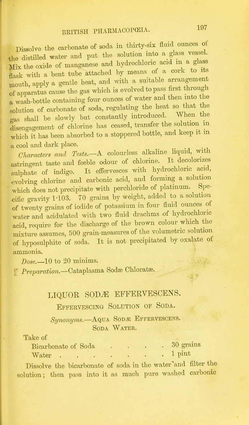 Dissolve the carbonate of soda in thirty-six fluid ounces of the distilled water and put the solution into a glass vessel. Mix the oxide of manganese and hydrochloric acid m a glass flask with a bent tube attached by means of a cork to its mouth, apply a gentle heat, and with a suitable ^angement of apparatus cause the gas which is evolved to pass first through a wash-bottle containing four ounces of water and then into the solution of carbonate of soda, regulating the heat so that the gas shall be slowly but constantly introduced. When the disengagement of chlorine has ceased, transfer the solution m which it has been absorbed to a stoppered bottle, and keep it m a cool and dark place. Characters and Tests.—A colourless alkaline liquid, with astrin-ent taste and feeble odour of chlorine. It decolorizes sulphate of indigo. It effervesces with hydrochloric acid, evolving chlorine and carbonic acid, and forming a solution which does not precipitate with perchloride of platinum. Spe- cific gravity 1-103. 70 grains by weight, added to a solution of twenty grains of iodide of potassium in four fiuid ounces of water and acidulated with two fluid drachms of hydrochloric acid, require for the discharge of the brown colour which the mixture assumes, 500 grain-measures of the volumetric solution of hyposulphite of soda. It is not precipitated by oxalate of ammonia. Dose.—10 to 20 minims. Preparation— Cataplasma Sodse Chloratse. LIQUOR SODiE EFFERVESCENS. Effervescing Solution of Soda. Synonyms.—Aqua Sod;e Effervescens. Soda Water. Take of Bicarbonate of Soda . . . .30 grains Water . ... . • .1 Dissolve the bicarbonate of soda in the waterand filter the solution; then pass into it as much pure washed carbonic