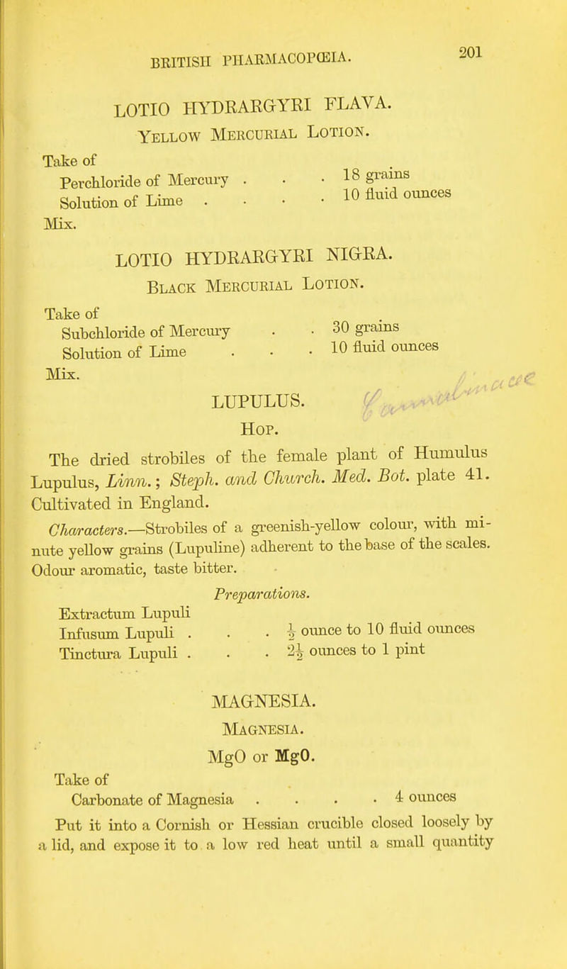 LOTIO HYDRARGYRI FLAVA. Yellow Mercurial Lotion. Take of Perchloride of Mercury . . .18 grains Solution of Lime . . • • 10 fluid ounces Mix. LOTIO HYDRARGYRI NIGRA. Black Mercurial Lotion. Take of Subchloride of Mercury • • 30 grains Solution of Lime . • • 10 fluid ounces Mix. LUPULUS. Hop. The dried strobiles of the female plant of Humulus Lupulus, Linn.; Steph. and Church. Med. Bot. plate 41. Cultivated in England. Characters.—Strobiles of a greenish-yellow colour, with mi- nute yeUow grains (Lupuline) adherent to the base of the scales. Odour aromatic, taste bitter. Preparations. Extractum Lupuli Infusum Lupuli . . . \ ounce to 10 fluid ounces Tinctiira Lupuli . • % ounces to 1 pint MAGNESIA. Magnesia. MgO or MgO. Take of Carbonate of Magnesia . . . .4 ounces Put it into a Cornish or Hessian crucible closed loosely by a lid, and expose it to a low red heat until a small quantity