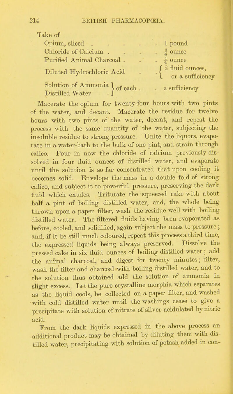 Take of Opium, sliced . . . . .1 pound Chloride of Calcium . . . . f ounce Purified Animal Charcoal . . . \ ounce Diluted Hydrochloric Acid . ' { ^ Solution of Ammonia Distilled Water or a sufficiency 1 j> of each . . a sufficiency Macerate the opium for twenty-four hours with two pints of the water, and decant. Macerate the residue for twelve hours with two pints of the water, decant, and repeat the process with the same quantity of the water, subjecting the insoluble residue to strong pressure. Unite the liquors, evapo- rate in a water-bath to the bulk of one pint, and strain through calico. Pour in now the chloride of calcium previously dis- solved in four fluid ounces of distilled water, and evaporate until the solution is so far concentrated that upon cooling it becomes solid. Envelope the mass in a double fold of strong calico, and subject it to powerful pressure, preserving the dark fluid which exudes. Triturate the squeezed cake with about half a pint of boiling distilled water, and, the whole being thrown upon a paper filter, wash the residue well with boding distilled water. The filtered fluids having been evaporated as before, cooled, and solidified, again subject the mass to pressure ; and, if it be still much coloured, repeat this process a third time, the expressed liquids being always preserved. Dissolve the pressed cake in six fluid ounces of boiling distflled water; add the animal charcoal, and digest for twenty minutes; filter, wash the filter and charcoal with boding distilled water, and to the solution thus obtained add the solution of ammonia in slight excess. Let the pure crystalline morphia which separates as the liquid cools, be collected on a paper filter, and washed with cold distilled water until the washings cease to give a precipitate with solution of nitrate of silver acidulated by nitric acid. From the dark liquids expressed in the above process an additional product may be obtained by diluting them with dis- tilled water, precipitating with solution of potash added in con-