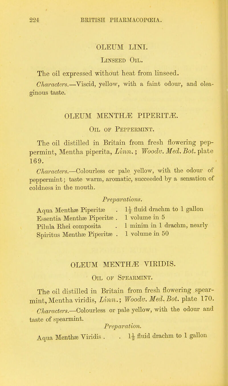 OLEUM LINI. Linseed Oil. The oil expressed without heat from linseed. Characters.—Viscid, yellow, with a faint odour, and olea- ginous taste. OLEUM MENTHA PIPERITA. Oil of Peppermint. The oil distilled in Britain from fresh flowering pep- permint, Mentha piperita, Linn.; Wooclv. Med. Bot. plate 169. Characters.—Colourless or pale yellow, with, the odour of peppermint; taste warm, aromatic, succeeded by a sensation of coldness in the mouth. Preparations. Aqua Menthse Piperita . 1-| fluid drachm to 1 gallon Essentia Menthse Piperitse . 1 volume in 5 Pilula Ehei composita . 1 minim in 1 drachm, nearly Spiritus Menthse Piperitse . 1 volume in 50 OLEUM MENTtLE VIRIDIS. Oil of Spearmint. The oil distilled in Britain from fresh flowering spear- mint, Mentha viridis, Linn.; Woodv. Med. Bot. plate 170. Characters.—Colourless or pale yellow, with the odour and taste of spearmint. Preparation. Aqua Menthse Viridis . . H fluid drachm to 1 gallon