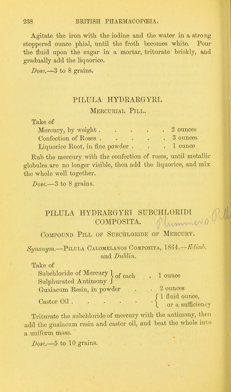 Agitate the iron with the iodine and the water in a strong stoppered ounce phial, until the froth becomes white. Pour the fluid upon the sugar in a mortar, triturate briskly, and gradually add the liquorice. Dose.—3 to 8 grains. PILULA HYDRARGYRI. Mercurial Pill. Take of Mercury, by weight 2 ounces Confection of Poses 3 ounces Liquorice Koot, in fine powder . . .1 ounce Pub the mercury with the confection of roses, until metallic globules are no longer visible, then add the liquorice, and mix the whole well together. Dose.—3 to 8 grains. PILULA HYDRARGYRI SUBCHLORIDI COMPOSITA. (flwww^'i) Compound Pill of Subchloride of Mercury. Synonym.—Pilula Calomelanos Composita, 1864.—Edinb. and Dublin. Take of Subchloride of Mercury 1 of ^ < x Qunce Sulphurated Antimony J Guaiacum Resin, in powder . . 2 ounces / 1 fluid ounce, Castor 0n1 or a sufficiency Triturate the subchloride of mercury with the antimony, then add the guaiacum resin and castor oil, and beat the whole into a uniform mass.