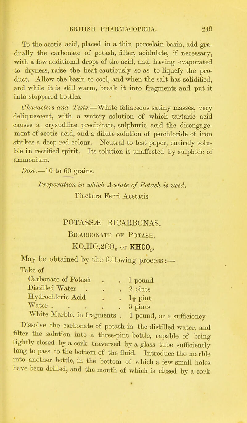 To the acetic acid, placed in a thin porcelain basin, add gra- dually the carbonate of potash, filter, acidulate, if necessary, with a few additional drops of the acid, and, having evaporated to dryness, raise the heat cautiously so as to liquefy the pro- duct. Allow the basin to cool, and when the salt has solidified, and while it is still warm, break it into fragments and put it into stoppered bottles. Characters and Tests.-—White foliaceous satiny masses, very deliquescent, with a watery solution of which tartaric acid causes a crystalline precipitate, sulphuric acid the disengage- ment of acetic acid, and a dilute solution of perchloride of iron strikes a deep red colour. Neutral to test paper, entirely solu- ble in rectified spirit. Its solution is unaffected by sulphide of ammonium. Dose.—10 to 60 grains. Preparation in which Acetate of Potash is used. Tinctura Ferri Acetatis POTASSiE BICAKBONAS. Bicarbonate of Potash. KO,HO,2C02 or KHC03. May be obtained by the following process:— Take of Carbonate of Potash . . 1 pound Distilled Water . . .2 pints Hydrochloric Acid . . li pint Water 3 pints White Marble, in fragments . 1 pound, or a sufliciency Dissolve the carbonate of potash in the distilled water, and filter the solution into a three-pint bottle, capable of being tightly closed by a cork traversed by a glass tube sufficiently long to pass to the bottom of the fluid. Introduce the marble into another bottle, in the bottom of which a few small holes have been drilled, and the mouth of which is closed by a cork