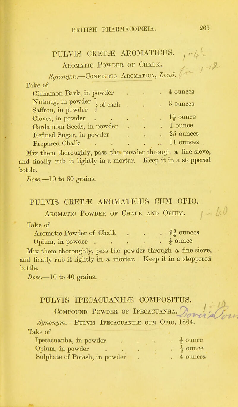 PULVIS CRETiE AROMATICUS. Aromatic Powder of Chalk. Synonym.—Confectio Aromatica, Loncl. | Take of Cinnamon Bark, in powder . . .4 ounces Nutmeg, in powder j q£ ^ g 0imces Saffron, in powder J Cloves, in powder 1| ounce Cardamom Seeds, in powder . . .1 ounce Refined Sugar, in powder . . .25 ounces Prepared Chalk 11 ounces Mix them thoroughly, pass the- powder through a fine sieve, and finally rub it lightly in a mortar. Keep it in a stoppered bottle. Dose.—10 to 60 grains. PULVIS CRETiE AROMATICUS CUM OPIO. Aromatic Powder of Chalk and Opium. L Take of Aromatic Powder of Chalk . . . 9| ounces Opium, in powder \ ounce Mix them thoroughly, pass the powder through a fine sieve, and finally rub it lightly in a mortar. Keep it in a stoppered bottle. Dose.—10 to 40 grains. PULVIS IPECACUANHA COMPOSITUS. Compound Powder of Ipecacuanha. Ql_ / ' / / Synonym.—Pulvis Ipecacuanha cum Opio, 1864. Take of Ipecacuanha, in powder . . . . \ ounce Opium, in powder . . . . . ^ ounce Sulphate of Potash, in powder . . .4 ounces