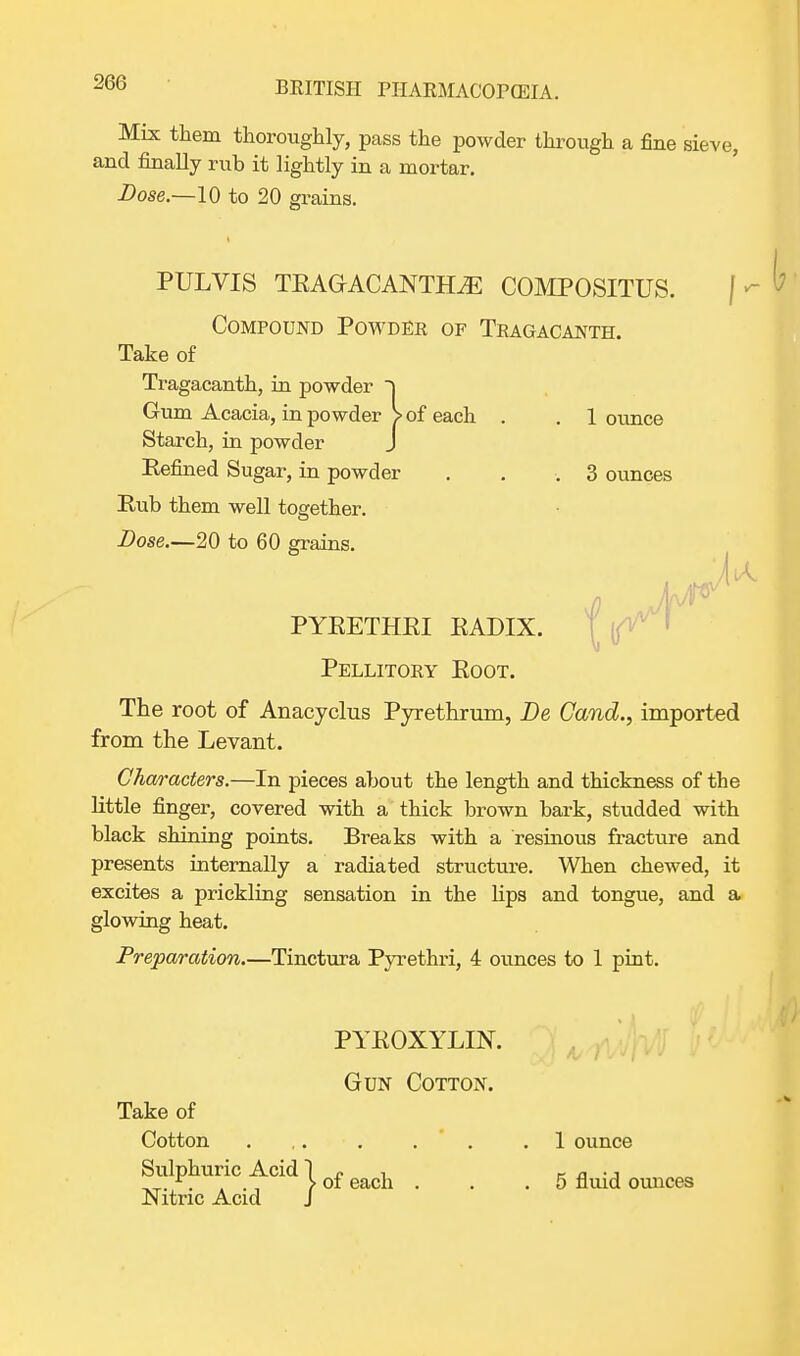 Mix them thoroughly, pass the powder through a fine sieve, and finally rub it lightly in a mortar. Dose.—10 to 20 grains. PULVIS TRAGACANTHiE COMPOSITUS. Compound Powder of Teagacanth. Take of Tragacanth, in powder ~) Gum Acacia, in powder > of each . . 1 ounce Starch, in powder J Refined Sugar, in powder . . .3 ounces Rub them well together. Dose.—20 to 60 grains. The root of Anacyclus Pyrethrum, De Cand., imported from the Levant. Characters.—In pieces about the length and thickness of the little finger, covered with a thick brown bark, studded with black shining points. Breaks with a resinous fracture and presents internally a radiated structure. When chewed, it excites a prickling sensation in the hps and tongue, and a glowing heat. Preparation.—Tinctura Pyrethri, 4 ounces to 1 pint. PYRETHRI RADIX. Pellitoey Root. PYROXYLIN. Gun Cotton. Take of Cotton 1 ounce 5 fluid ounces