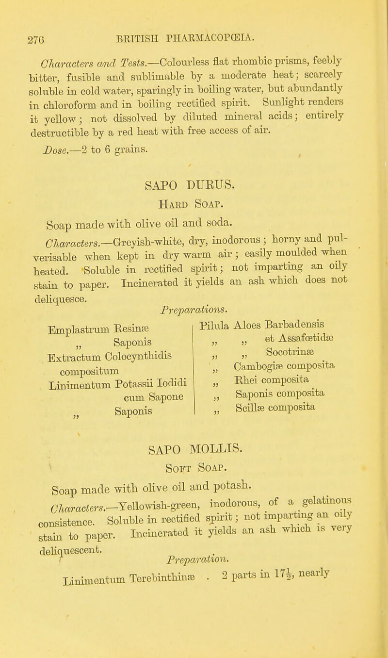 Characters and Teste.—Colourless flat rhombic prisms, feebly bitter, fusible and sublimable by a moderate heat; scarcely soluble in cold water, sparingly in boiling water, but abundantly in chloroform and in boiling rectified spirit. Sunlight renders it yellow; not dissolved by diluted mineral acids; entirely destructible by a red heat with free access of air. Dose.—2 to 6 grains. SAPO DUKUS. Hard Soap. Soap made with olive oil and soda. Characters.—Greyish-white, dry, inodorous ; horny and pul- verisable when kept in dry warm air ; easily moulded when heated. Soluble in rectified spirit; not imparting an oily stain to paper. Incinerated it yields an ash which does not deliquesce. Preparations. Emplastrum Eesinre Klula Aloes Barbadensis Saponis Extractum Colocynthidis compositum Linimentum Potassii Iodidi cum Sapone Saponis et Assafoetidse „ Socotrinse Cambogise composita Rhei composita Saponis composita Scillse composita SAPO MOLLIS. Soft Soap. Soap made with olive oil and potash. aamcters.-Yellowish-green, inodorous, of a gelatinous consistence. Soluble in rectified spirit; not imparting an oily staTto paper. Incinerated it yields an ash winch is very deliquescent. \ Preparation. Linimentum Terebinthime . 2 parts in 17fc nearly